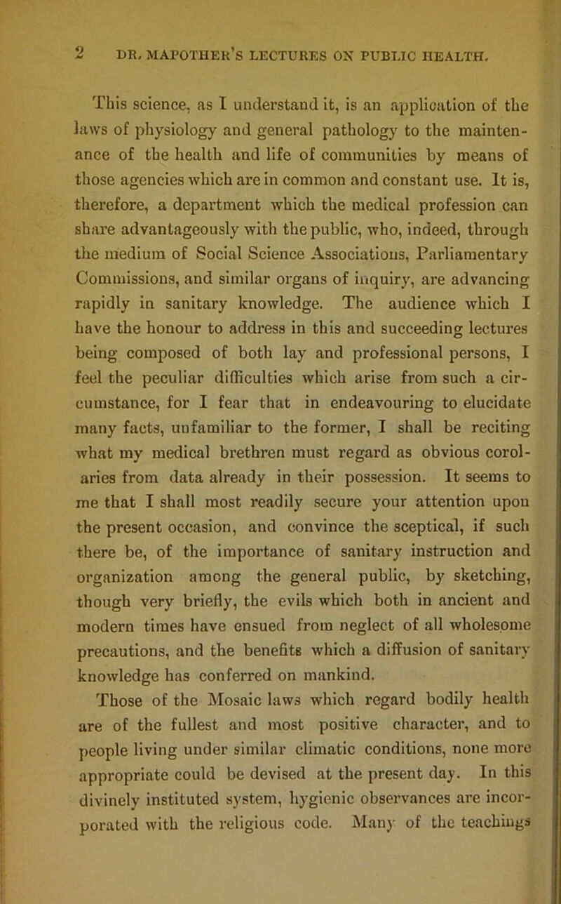 o This science, as I understand it, is an application of the laws of physiology and general pathology to the mainten- ance of the health and life of communities by means of those agencies which are in common and constant use. It is, therefore, a department which the medical profession can share advantageously with the public, who, indeed, through the medium of Social Science Associations, Parliamentary Commissions, and similar organs of inquiry, are advancing rapidly in sanitary knowledge. The audience which I have the honour to address in this and succeeding lectures being composed of both lay and professional persons, I feel the peculiar difficulties which arise from such a cir- cumstance, for I fear that in endeavouring to elucidate many facts, unfamiliar to the former, I shall be reciting what my medical brethren must regard as obvious corol- aries from data already in their possession. It seems to me that I shall most readily secure your attention upon the present occasion, and convince the sceptical, if such there be, of the importance of sanitary instruction and organization among the general public, by sketching, though very briefly, the evils which both in ancient and modern times have ensued from neglect of all wholesome precautions, and the benefits which a diffusion of sanitary knowledge has conferred on mankind. Those of the Mosaic laws which regard bodily health are of the fullest and most positive character, and to people living under similar climatic conditions, none more appropriate could be devised at the present day. In this divinely instituted system, hygienic observances are incor- porated with the religious code. Many of the teachings