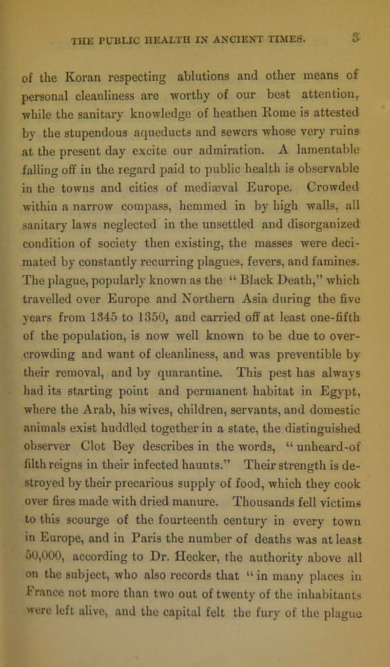 3 of the Koran respecting ablutions and other means of personal cleanliness are worthy of our best attentionT while the sanitary knowledge of heathen Rome is attested by the stupendous aqueducts and sewers whose very ruins at the present day excite our admiration. A lamentable falling off in the regard paid to public health is observable in the towns and cities of mediajval Europe. Crowded within a narrow compass, hemmed in by high walls, all sanitary laws neglected in the unsettled and disorganized condition of society then existing, the masses were deci- mated by constantly recurring plagues, fevers, and famines. The plague, popularly known as the “ Black Death,” which travelled over Europe and Northern Asia during the five years from 1345 to 1350, and carried off at least one-fifth of the population, is now well known to be due to over- crowding and want of cleanliness, and was preventable by their removal, and by quarantine. This pest has always had its starting point and permanent habitat in Egypt, where the Arab, his wives, children, servants, and domestic animals exist huddled together in a state, the distinguished observer Clot Bey describes in the words, “ unheard-of filth reigns in their infected haunts.” Their strength is de- stroyed by their precarious supply of food, which they cook over fires made with dried manure. Thousands fell victims to this scourge of the fourteenth century in every town in Europe, and in Paris the number of deaths was at least 50,000, according to Dr. Hecker, the authority above all on the subject, who also records that “ in many places in 1' ranee not more than two out of twenty of the inhabitants were left alive, and the capital felt the fury of the plague