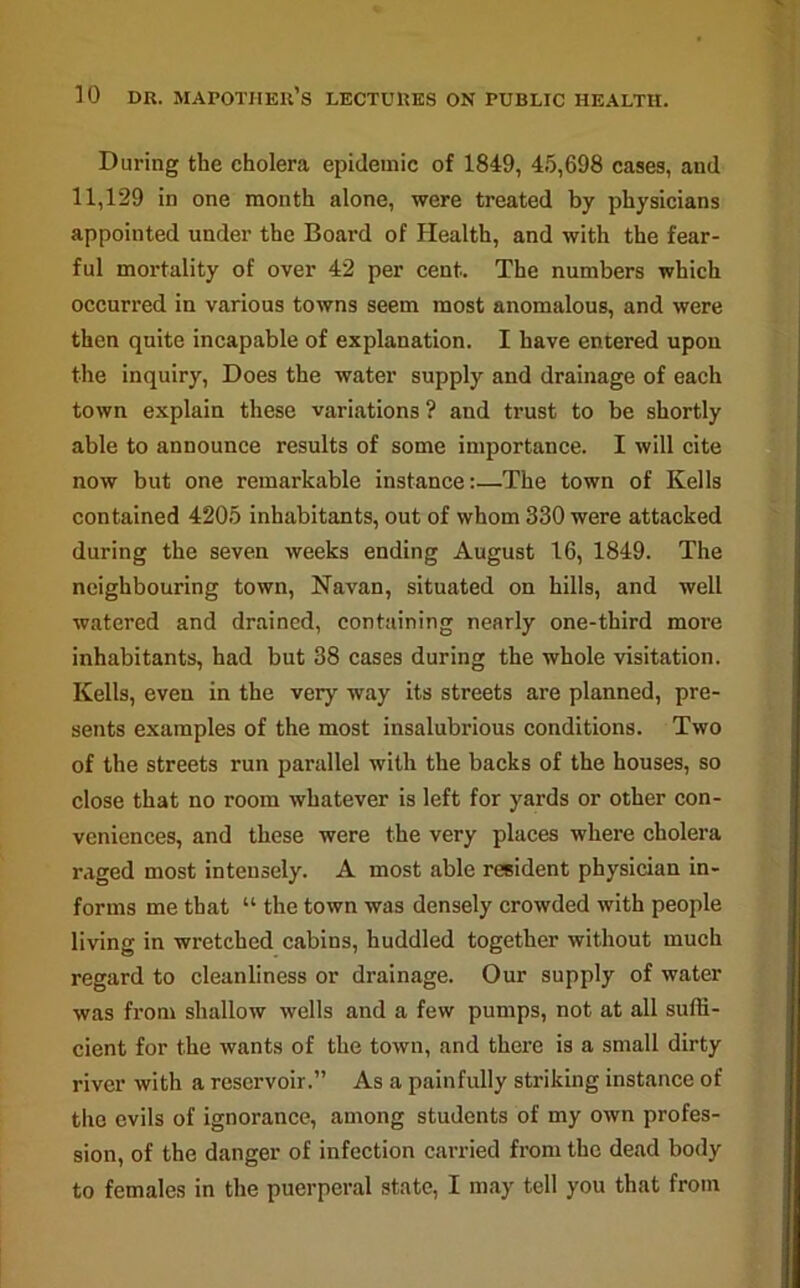 During the cholera epidemic of 1849, 45,698 cases, and 11,129 in one month alone, were treated by physicians appointed under the Board of Health, and with the fear- ful mortality of over 42 per cent. The numbers which occurred in various towns seem most anomalous, and were then quite incapable of explanation. I have entered upon the inquiry, Does the water supply and drainage of each town explain these variations ? and trust to be shortly able to announce results of some importance. I will cite now but one remarkable instance:—The town of Kells contained 4205 inhabitants, out of whom 330 were attacked during the seven weeks ending August 16, 1849. The neighbouring town, Navan, situated on hills, and well watered and drained, containing nearly one-third more inhabitants, had but 38 cases during the whole visitation. Kells, even in the very way its streets are planned, pre- sents examples of the most insalubrious conditions. Two of the streets run parallel with the backs of the houses, so close that no room whatever is left for yards or other con- veniences, and these were the very places where cholera raged most intensely. A most able resident physician in- forms me that “ the town was densely crowded with people living in wretched cabins, huddled together without much regard to cleanliness or drainage. Our supply of water was from shallow wells and a few pumps, not at all suffi- cient for the wants of the town, and there is a small dirty river with a reservoir.” As a painfully striking instance of the evils of ignorance, among students of my own profes- sion, of the danger of infection carried from the dead body to females in the puerperal state, I may tell you that from