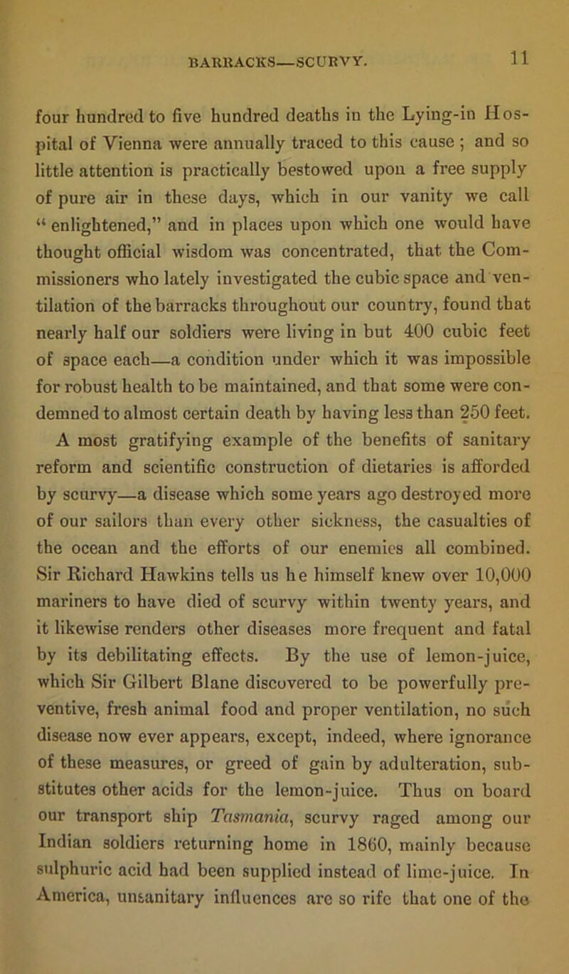 BARKACKS—SCURVY. four hundred to five hundred deaths in the Lying-in Hos- pital of Vienna were annually traced to this cause ; and so little attention is practically bestowed upon a free supply of pure air in these days, which in our vanity we call “ enlightened,” and in places upon which one would have thought official wisdom was concentrated, that the Com- missioners who lately investigated the cubic space and ven- tilation of the barracks throughout our country, found that nearly half our soldiers were living in but 400 cubic feet of space each—a condition under which it was impossible for robust health to be maintained, and that some were con- demned to almost certain death by having les3 than 250 feet. A most gratifying example of the benefits of sanitary reform and scientific construction of dietaries is afforded by scurvy—a disease which some years ago destroyed more of our sailors than every other sickness, the casualties of the ocean and the efforts of our enemies all combined. Sir Richard Hawkins tells us he himself knew over 10,000 mariners to have died of scurvy within twenty years, and it likewise renders other diseases more frequent and fatal by its debilitating effects. By the use of lemon-juice, which Sir Gilbert Blane discovered to be powerfully pre- ventive, fresh animal food and proper ventilation, no such disease now ever appears, except, indeed, where ignorance of these measures, or greed of gain by adulteration, sub- stitutes other acids for the lemon-juice. Thus on board our transport ship Tasmania, scurvy raged among our Indian soldiers returning home in 1860, mainly because sulphuric acid had been supplied instead of lime-juice. In America, unsanitary influences arc so rife that one of the