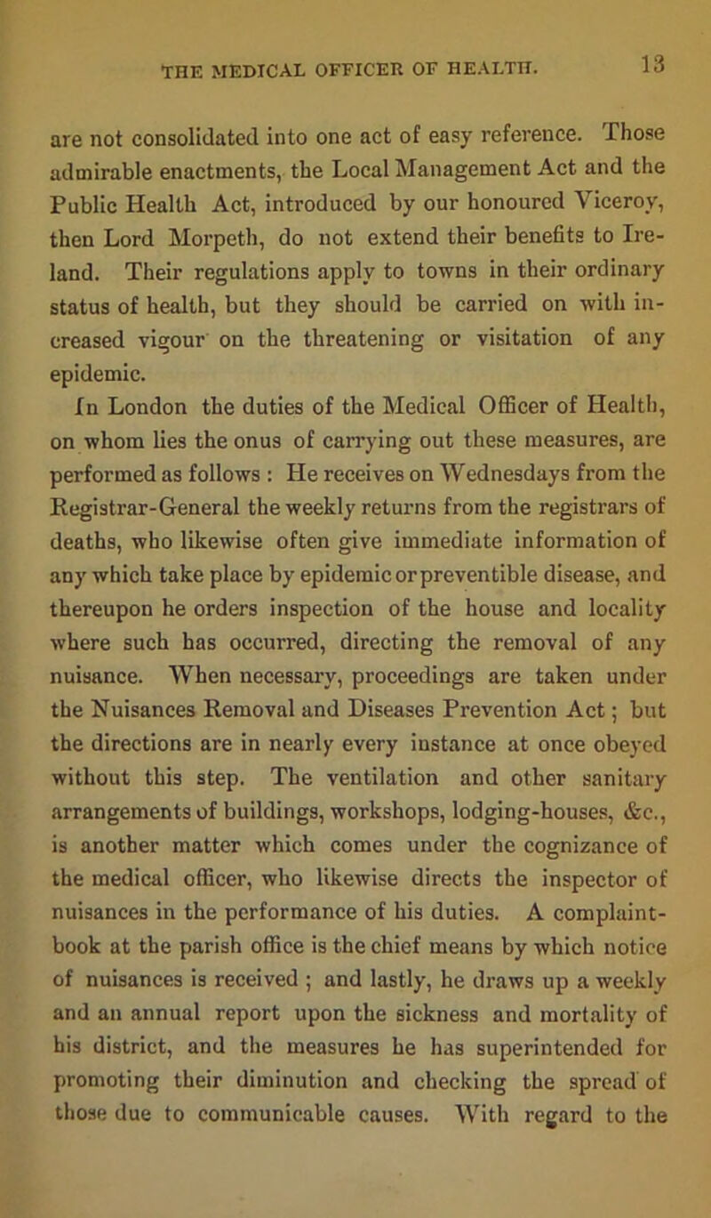 are not consolidated into one act of easy reference. Those admirable enactments, the Local Management Act and the Public Health Act, introduced by our honoured Viceroy, then Lord Morpeth, do not extend their benefits to Ire- land. Their regulations apply to towns in their ordinary status of health, but they should be carried on with in- creased vigour on the threatening or visitation of any epidemic. In London the duties of the Medical Officer of Health, on whom lies the onus of carrying out these measures, are performed as follows : He receives on Wednesdays from the Registrar-General the weekly returns from the registrars of deaths, who likewise often give immediate information of any which take place by epidemic or preventible disease, and thereupon he orders inspection of the house and locality where such has occurred, directing the removal of any nuisance. When necessary, proceedings are taken under the Nuisances Removal and Diseases Prevention Act; but the directions are in nearly every iustance at once obeyed without this step. The ventilation and other sanitary arrangements of buildings, workshops, lodging-houses, &c., is another matter which comes under the cognizance of the medical officer, who likewise directs the inspector of nuisances in the performance of his duties. A complaint- book at the parish office is the chief means by which notice of nuisances is received ; and lastly, he draws up a weekly and an annual report upon the sickness and mortality of his district, and the measures he has superintended for promoting their diminution and checking the spread of those due to communicable causes. With regard to the