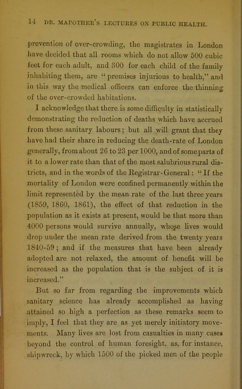 prevention of over-crowding, the magistrates in London have decided that all rooms which do not allow 500 cubic feet for each adult, and 300 for each child of the family inhabiting them, are “premises injurious to health,” and in this way the medical officers can enforce the thinning of the over-crowded habitations. I acknowledge that there is some difficulty in statistically demonstrating the reduction of deaths which have accrued from these sanitary labours; but all will grant that they have had their share in reducing the death-rate of London generally, from about 26 to 23 per 1000, and of some parts of it to a lower rate than that of the most salubrious rural dis- tricts, and in the words of the Registrar-General: “ If the mortality of London were confined permanently within the limit represented by the mean rate of the last three years (1859, 1860, 1861), the effect of that reduction in the population as it exists at present, would be that more than 4000 persons would survive annually, udiqge lives would drop under the mean rate derived from the twenty years 1840-59; and if the measures that have been already adopted are not relaxed, the amount of benefit will be increased as the population that is the subject of it is increased.” But so far from regarding the improvements which sanitary science has already accomplished as having attained so high a perfection as these remarks seem to imply, I feel that they are as yet merely initiatory move- ments. Many lives are lost from casualties in many cases beyond the control of human foresight, as, for instance, shipwreck, by which 1500 of the picked men of the people