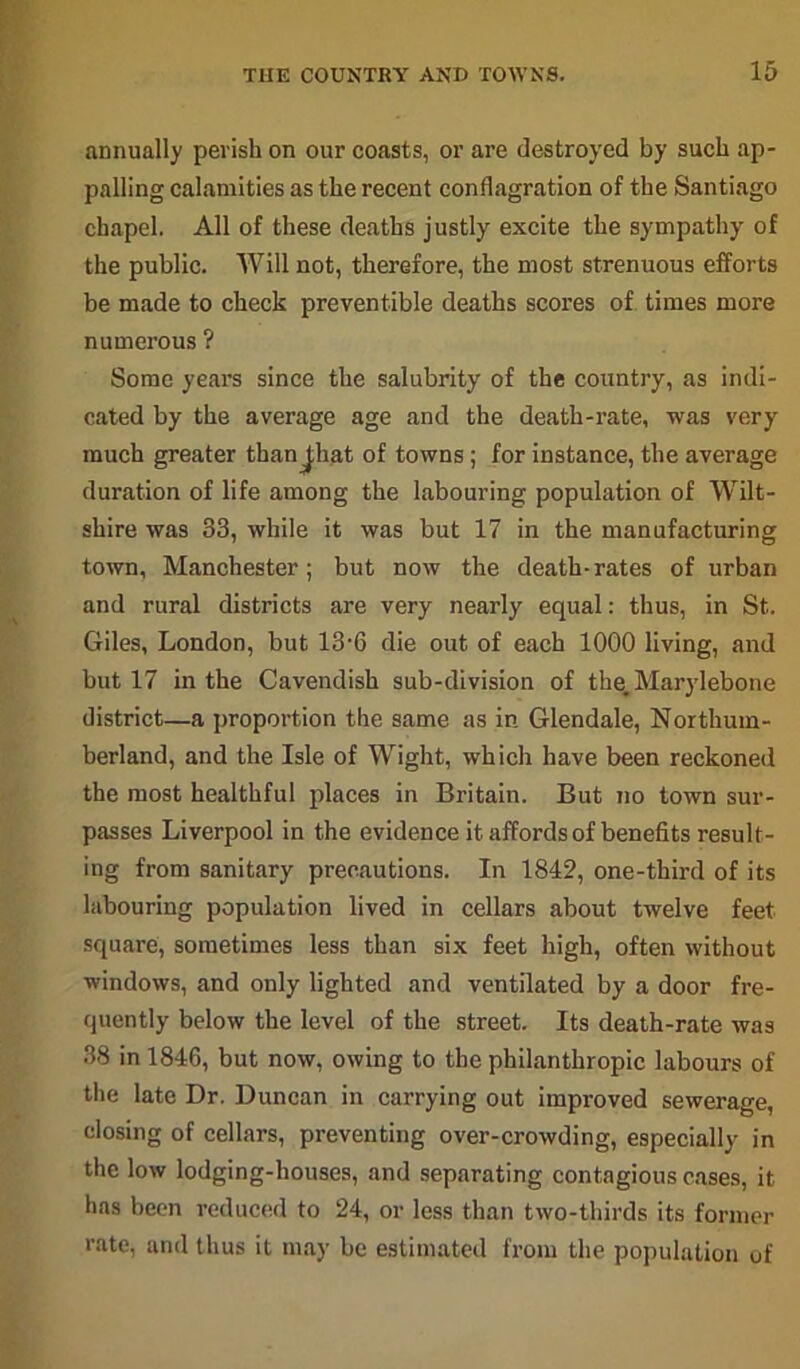 annually perish on our coasts, or are destroyed by such ap- palling calamities as the recent conflagration of the Santiago chapel. All of these deaths justly excite the sympathy of the public. Will not, therefore, the most strenuous efforts be made to check preventible deaths scores of times more numerous ? Some years since the salubrity of the country, as indi- cated by the average age and the death-rate, was very much greater thanjliat of towns; for instance, the average duration of life among the labouring population of Wilt- shire was 33, while it was but 17 in the manufacturing town, Manchester; but now the death-rates of urban and rural districts are very nearly equal: thus, in St. Giles, London, but 13-6 die out of each 1000 living, and but 17 in the Cavendish sub-division of the. Marylebone district—a proportion the same as in Glendale, Northum- berland, and the Isle of Wight, which have been reckoned the most healthful places in Britain. But no town sur- passes Liverpool in the evidence it affords of benefits result- ing from sanitary precautions. In 1842, one-third of its labouring population lived in cellars about twelve feet square, sometimes less than six feet high, often without windows, and only lighted and ventilated by a door fre- quently below the level of the street. Its death-rate was 38 in 1846, but now, owing to the philanthropic labours of the late Dr. Duncan in carrying out improved sewerage, closing of cellars, preventing over-crowding, especially in the low lodging-houses, and separating contagious cases, it has been reduced to 24, or less than two-thirds its former rate, and thus it may be estimated from the population of