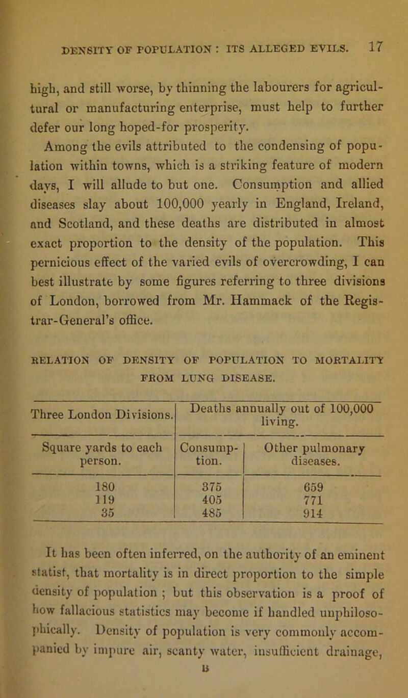 bigb, and still worse, by thinning the labourers for agricul- tural or manufacturing enterprise, must help to further defer our long hoped-for prosperity. Among the evils attributed to the condensing of popu- lation within towns, which is a striking feature of modern days, I will allude to but one. Consumption and allied diseases slay about 100,000 yearly in England, Ireland, and Scotland, and these deaths are distributed in almost exact proportion to the density of the population. This pernicious effect of the varied evils of overcrowding, I can best illustrate by some figures referring to three divisions of London, borrowed from Mr. Hammack of the Regis- trar-General’s office. RELATION OF DENSITY OF POPULATION TO MORTALITY FROM LUNG DISEASE. Three London Divisions. Deaths annually out of 100,000 living. Square yards to each Consump- Other pulmonary person. tion. diseases. 180 375 659 119 405 771 35 485 914 It has been often inferred, on the authority of an eminent statist, that mortality is in direct proportion to the simple density of population ; but this observation is a proof of how fallacious statistics may become if handled uuphiloso- phically. Density of population is very commonly accom- panied by impure air, scanty water, insufficient drainage, u