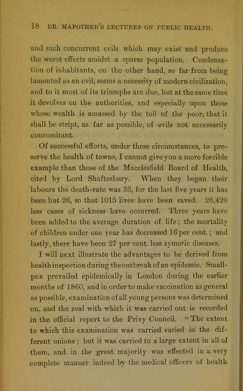 and such concurrent evils which may exist and produce the worst effects amidst a sparse population. Condensa- tion of inhabitants, on the other hand, so far from being lamented as an evil, seems a necessity of modern civilization, and to it most of its triumphs are due, but at the same time it devolves on the authorities, and especially upon those whose wealth is amassed by the toil of the poor, that it shall be stript, as far as possible, of evils not necessarily concomitant. Of successful efforts, under these circumstances, to pre- serve the health of towns, I cannot give you a more forcible example than those of the Macclesfield Board of Health, cited by Lord Shaftesbury. When they began their labours the death-rate was 33, for the last five years it has been but 26, so that 1015 lives have been saved. 28,420 less cases of sickness have occurred. Three years have been added to the average duration of life; the mortality of children under one year has decreased 16 per cent.; and lastly, there have been 27 per cent, less zymotic diseases. I will next illustrate the advantages to be derived from health inspection during theoutbreakof an epidemic. Small- pox prevailed epidemically in London during the earlier months of 1860, and in order to make vaccination as general as possible, examination of all young persons was determined on, and the zeal with which it was carried out is recorded in the official report to the Privy Council. “ The extent to which this examination was carried varied in the dif- ferent unions ; but it was carried to a large extent in all of them, and in the great majority was effected in a very complete manner indeed by the medical officers of health