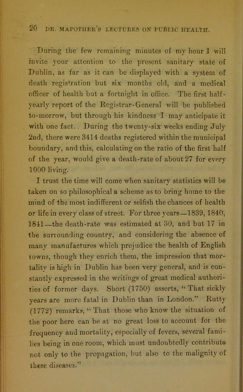 During the few remaining minutes of my hour I will invite your attention to the present sanitary state of Dublin, as far as it can be displayed with a system of death registration but six months old, and a medical officer of health but a fortnight in office. The first half- yearly report of the Registrar-General will be published to-morrow, but through his kindness I may anticipate it with one fact.. During the twenty-six weeks ending July 2nd, there were 3414 deaths registered within the municipal boundary, and this, calculating on the ratio of the first half of the year, would give a death-rate of about 27 for every 1000 living. I trust the time will come when sanitary statistics will be taken on so philosophical a scheme as to bring home to the mind of the most indifferent or selfish the chances of health or life in every class of street. For three years—1839,1840, 1841—the death-rate was estimated at 80, and but 17 in the surrounding country, and considering the absence of many manufactures which prejudice the health of English towns, though they enrich them, the impression that mor- tality is high in Dublin has been very general, and is con- stantly expressed in the -writings of great medical authori- ties of former days. Short (1750) asserts, “ That sickly years are more fatal in Dublin than in London.” Rutty (1772) remarks, “ That those who know the situation of the poor here can be at no great loss to account for the frequency and mortality, especially of fevers, several fami- lies being in one room, which must undoubtedly contribute not only to the propagation, but also to the malignity of these diseases.”