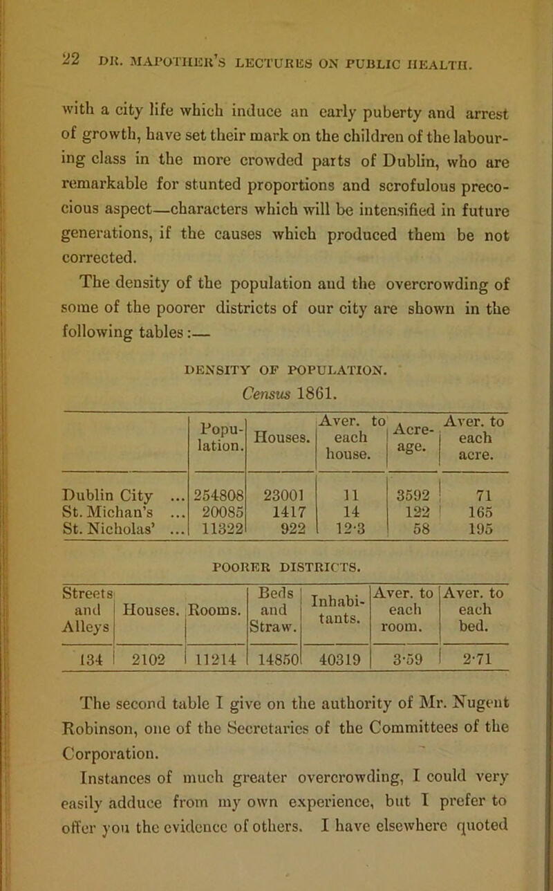 with a city life which induce an early puberty and arrest of growth, have set their mark on the children of the labour- ing class in the more crowded parts of Dublin, who are remarkable for stunted proportions and scrofulous preco- cious aspect—characters which will be intensified in future generations, if the causes which produced them be not corrected. The density of the population and the overcrowding of some of the poorer districts of our city are shown in the following tables:— DENSITY OF POPULATION. Census 1861. Popu- lation. Houses. Aver, to each house. Acre- age. Aver, to each acre. Dublin City ... 254808 23001 11 3592 71 St. Michan’s ... 20085 1417 14 122 165 St. Nicholas’ ... 11322 922 12-3 58 195 POORER DISTRICTS. Streets and Alleys Houses. Rooms. Beds and Straw. Inhabi- tants. Aver, to each room. Aver, to each bed. 134 2102 1 11214 14850 40319 3-59 2-71 The second table I give on the authority of Mr. Nugent Robinson, one of the Secretaries of the Committees of the Corporation. Instances of much greater overcrowding, I could very easily adduce from my own experience, but I prefer to offer you the evidence of others. I have elsewhere quoted