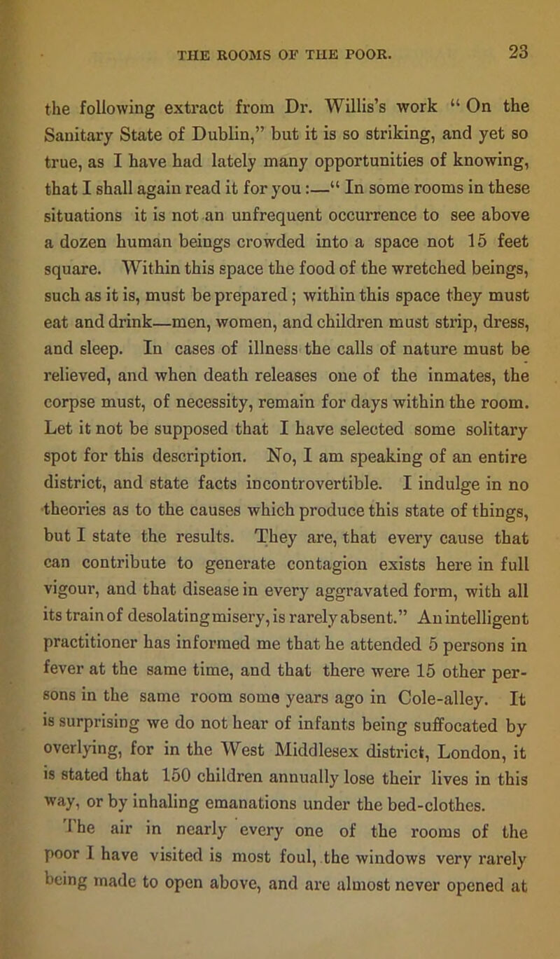 THE ROOMS OF TIIE POOR. the following extract from Dr. Willis’s work “ On the Sanitary State of Dublin,” but it is so striking, and yet so true, as I have had lately many opportunities of knowing, that I shall again read it for you:—“ In some rooms in these situations it is not an unfrequent occurrence to see above a dozen human beings crowded into a space not 15 feet square. Within this space the food of the wretched beings, such as it is, must be prepared; within this space they must eat and drink—men, women, and children must strip, dress, and sleep. In cases of illness the calls of nature must be relieved, and when death releases one of the inmates, the corpse must, of necessity, remain for days within the room. Let it not be supposed that I have selected some solitary spot for this description. No, I am speaking of an entire district, and state facts incontrovertible. I indulge in no theories as to the causes which produce this state of things, but I state the results. They are, that every cause that can contribute to generate contagion exists here in full vigour, and that disease in every aggravated form, with all itstrainof desolating misery, is rarely absent.” Anintelligent practitioner has informed me that he attended 5 persons in fever at the same time, and that there were 15 other per- sons in the same room some years ago in Cole-alley. It is surprising we do not hear of infants being suffocated by overlying, for in the West Middlesex district, London, it is stated that 150 children annually lose their lives in this way, or by inhaling emanations under the bed-clothes. 1 he air in nearly every one of the rooms of the poor I have visited is most foul, the windows very rarely being made to open above, and are almost never opened at