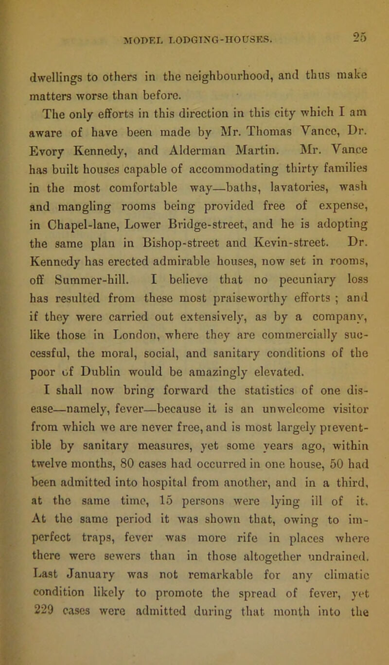 MODEL LODGING-HO USES. dwellings to others in the neighbourhood, and thus make matters worse than before. The only efforts in this direction in this city which I am aware of have been made by Mr. Thomas Yancc, Dr. Evory Kennedy, and Alderman Martin. Mr. Vance has built houses capable of accommodating thirty families in the most comfortable way—baths, lavatories, wash and mangling rooms being provided free of expense, in Chapel-lane, Lower Bridge-street, and he is adopting the same plan in Bishop-street and Kevin-street. Dr. Kennedy has erected admirable houses, now set in rooms, off Summer-hill. I believe that no pecuniary loss has resulted from these most praiseworthy efforts ; and if they were carried out extensively, as by a company, like those in London, where they are commercially suc- cessful, the moral, social, and sanitary conditions of the poor of Dublin would be amazingly elevated. I shall now bring forward the statistics of one dis- ease—namely, fever—because it is an unwelcome visitor from which we are never free, and is most largely prevent- ible by sanitary measures, yet some years ago, within twelve months, 80 cases had occurred in one house, 50 had been admitted into hospital from another, and in a third, at the same time, 15 persons were lying ill of it. At the same period it was shown that, owing to im- perfect traps, fever was more rife in places where there were sewers than in those altogether undrained. Last January was not remarkable for any climatic condition likely to promote the spread of fever, yet 229 cases were admitted during that month into the