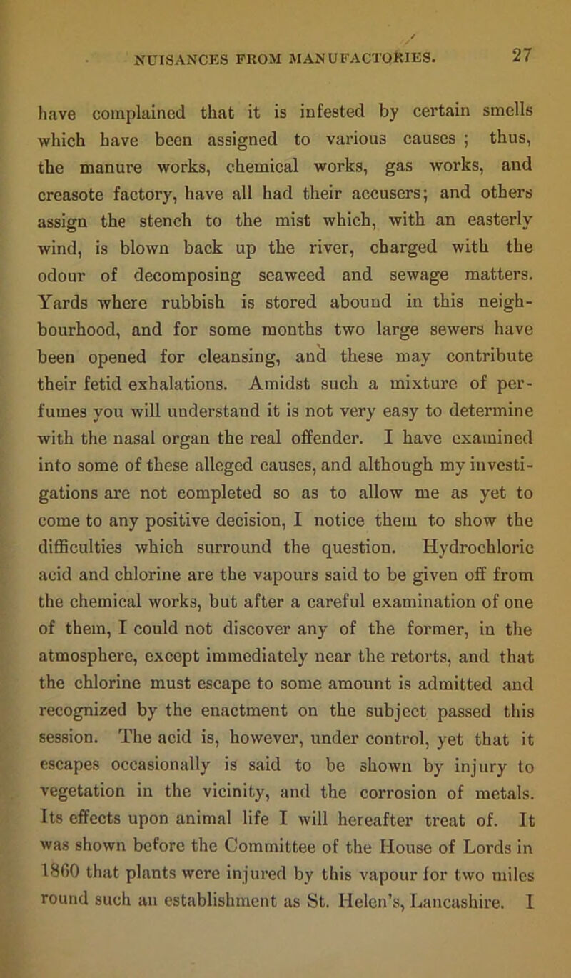 NUISANCES PROM MANUFACTORIES. have complained that it is infested by certain smells which have been assigned to various causes ; thus, the manure works, chemical works, gas works, and creasote factory, have all had their accusers; and others assign the stench to the mist which, with an easterly wind, is blown back up the river, charged with the odour of decomposing seaweed and sewage matters. Yards where rubbish is stored abound in this neigh- bourhood, and for some months two large sewers have been opened for cleansing, and these may contribute their fetid exhalations. Amidst such a mixture of per- fumes you will understand it is not very easy to determine with the nasal organ the real offender. I have examined into some of these alleged causes, and although my investi- gations are not completed so as to allow me as yet to come to any positive decision, I notice them to show the difficulties which surround the question. Hydrochloric acid and chlorine are the vapours said to be given off from the chemical works, but after a careful examination of one of them, I could not discover any of the former, in the atmosphere, except immediately near the retorts, and that the chlorine must escape to some amount is admitted and recognized by the enactment on the subject passed this session. The acid is, however, under control, yet that it escapes occasionally is said to be shown by injury to vegetation in the vicinity, and the corrosion of metals. Its effects upon animal life I will hereafter treat of. It was shown before the Committee of the House of Lords in 1860 that plants were injured by this vapour for two miles round such an establishment as St. Helen’s, Lancashire. 1