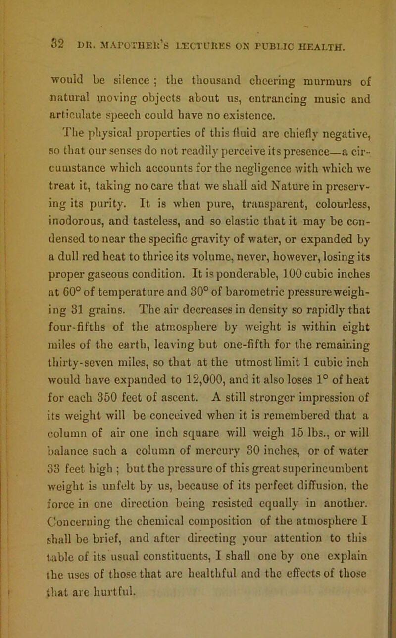 would be silence ; the thousand cheering murmurs of natural moving objects about us, entrancing music and articulate speech could have no existence. The physical properties of this fluid are chiefly negative, so that our senses do not readily perceive its presence—a cir- cumstance which accounts for the negligence with which we treat it, taking no care that we shall aid Nature in preserv- ing its purity. It is when pure, transparent, colourless, inodorous, and tasteless, and so elastic that it may be con- densed to near the specific gravity of water, or expanded by a dull red heat to thrice its volume, never, however, losing its proper gaseous condition. It is ponderable, 100 cubic inches at 60° of temperature and 30° of barometric pressure weigh- ing 31 grains. The air decreases in density so rapidly that four-fifths of the atmosphere by weight is within eight miles of the earth, leaving but one-fifth for the remaining thirty-seven miles, so that at the utmost limit 1 cubic inch would have expanded to 12,000, and it also loses 1° of heat for each 350 feet of ascent. A still stronger impression of its weight will be conceived when it is remembered that a column of air one inch square will weigh 15 lbs., or will balance such a column of mercury 30 inches, or of water 33 feet high ; but the pressure of this great superincumbent weight is unfelt by us, because of its perfect diffusion, the force in one direction being resisted equally in another. Concerning the chemical composition of the atmosphere I shall be brief, and after directing your attention to this table of its usual constituents, 1 shall one by one explain the uses of those that are healthful and the effects of those that are hurtful.