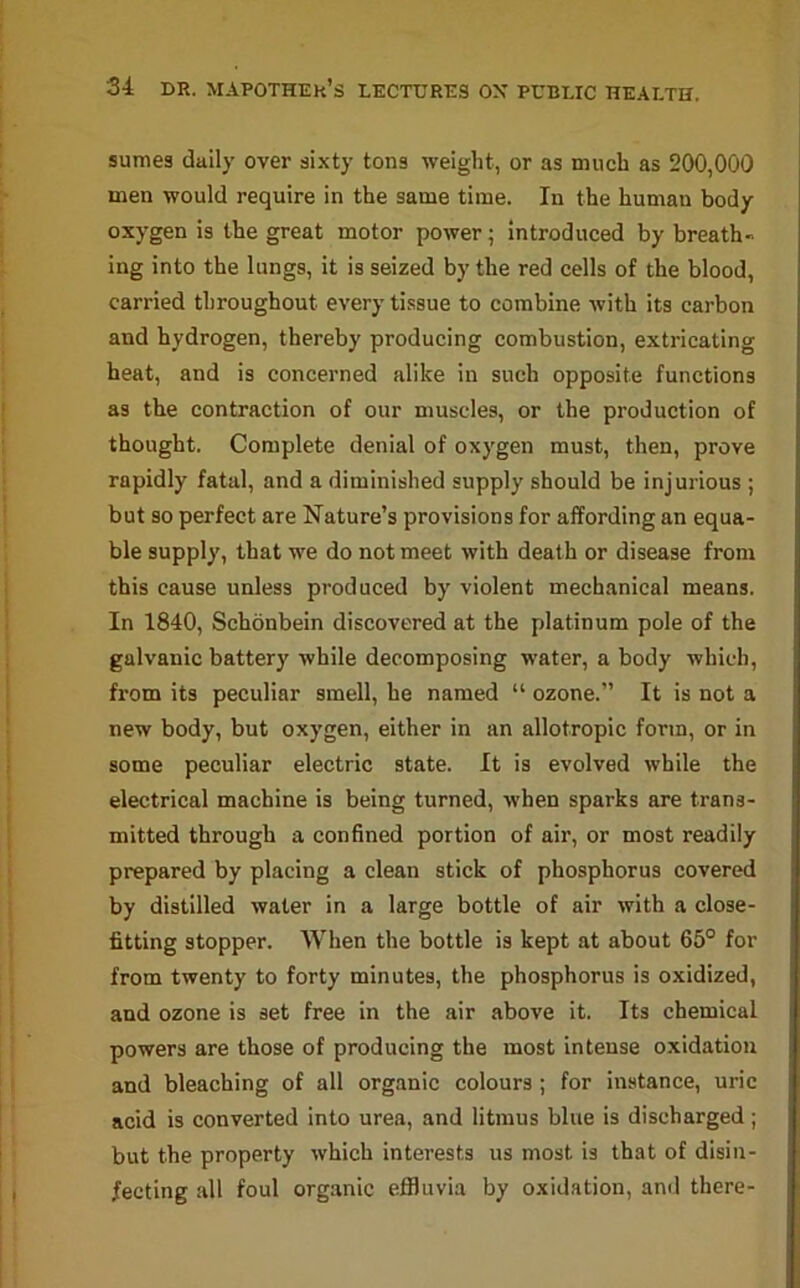 sumes daily over sixty tons weight, or as much as 200,000 men would require in the same time. In the human body oxygen is the great motor power; introduced by breath- ing into the lungs, it is seized by the red cells of the blood, carried throughout every tissue to combine with its carbon and hydrogen, thereby producing combustion, extricating beat, and is concerned alike in such opposite functions as the contraction of our muscles, or the production of thought. Complete denial of oxygen must, then, prove rapidly fatal, and a diminished supply should be injurious ; but so perfect are Nature’s provisions for affording an equa- ble supply, that we do not meet with death or disease from this cause unless produced by violent mechanical means. In 1840, Schonbein discovered at the platinum pole of the galvanic battery while decomposing water, a body which, from its peculiar smell, he named “ ozone.” It is not a new body, but oxygen, either in an allotropic form, or in some peculiar electric state. It is evolved while the electrical machine is being turned, when sparks are trans- mitted through a confined portion of air, or most readily prepared by placing a clean stick of phosphorus covered by distilled water in a large bottle of air with a close- fitting stopper. When the bottle is kept at about 65° for from twenty to forty minutes, the phosphorus is oxidized, and ozone is set free in the air above it. Its chemical powers are those of producing the most intense oxidation and bleaching of all organic colours ; for instance, uric acid is converted into urea, and litmus blue is discharged; but the property which interests us most is that of disin- fecting all foul organic effluvia by oxidation, and there-