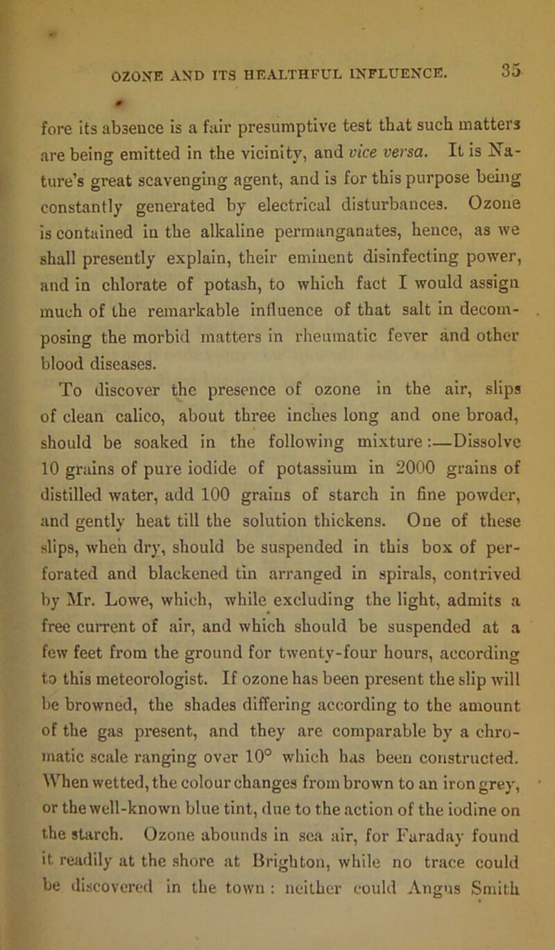 OZONE AND ITS HEALTHFUL INFLUENCE. fore its absence is a fair presumptive test that such matters are being emitted in the vicinity, and vice versa. It is Na- ture’s great scavenging agent, and is for this purpose being constantly generated by electrical disturbances. Ozone is contained in the alkaline permanganates, hence, as we shall presently explain, their eminent disinfecting power, and in chlorate of potash, to which fact I would assign much of the remarkable influence of that salt in decom- posing the morbid matters in rheumatic fever and other blood diseases. To discover the presence of ozone in the air, slips of clean calico, about three inches long and one broad, should be soaked in the following mixture:—Dissolve 10 grains of pure iodide of potassium in 2000 grains of distilled water, add 100 grains of starch in fine powder, and gently heat till the solution thickens. One of these slips, when dry, should be suspended in this box of per- forated and blackened tin arranged in spirals, contrived by Mr. Lowe, which, while excluding the light, admits a free current of air, and which should be suspended at a few feet from the ground for twenty-four hours, according to this meteorologist. If ozone has been present the slip will be browned, the shades differing according to the amount of the gas present, and they are comparable by a chro- matic scale ranging over 10° which has been constructed. When wetted, the colour changes from brown to an iron grey, or the well-known blue tint, due to the action of the iodine on the starch. Ozone abounds in sea air, for Faraday found it readily at the shore at Brighton, while no trace could be discovered in the town : neither could Angus Smith