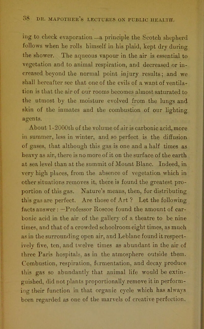 ing to check evaporation—a principle the Scotch shepherd follows when he rolls himself in his plaid, kept dry during the shower. The aqueous vapour in the air is essential to vegetation and to animal respiration, and decreased or in- creased beyond the normal point injury results; and we shall hereafter see that one of the evils of a want of ventila- tion is that the air of our rooms becomes almost saturated to the utmost by the moisture evolved from the lungs and skin of the inmates and the combustion of our lighting agents. About l-2000th of the volume of air is carbonic acid, more in summer, less in winter, and so perfect is the diffusion of gases, that although this gas is one and a half times as heavy as air, there is no more of it on the surface of the earth at sea level than at the summit of Mount Blanc. Indeed, in very high places, from the absence of vegetation which in other situations removes it, there is found the greatest pro- portion of this gas. Nature’s means, then, for distributing this gas are perfect. Are those of Art ? Let the following facts answer: —Professor Roscoe found the amount of car- bonic acid in the air of the gallery of a theatre to be nine times, and that of a crowded schoolroom eight times, as much as in the surrounding open air, and Leblanc found it respect- ively five, ten, and twelve times as abundant in the air of three Paris hospitals, as in the atmosphere outside them. Combustion, respiration, fermentation, and decay produce this gas so abundantly that animal life would be extin- guished, did not plants proportionally remove it in perform- ing their function in that organic cycle which has always been regarded as one of the marvels of creative perfection.