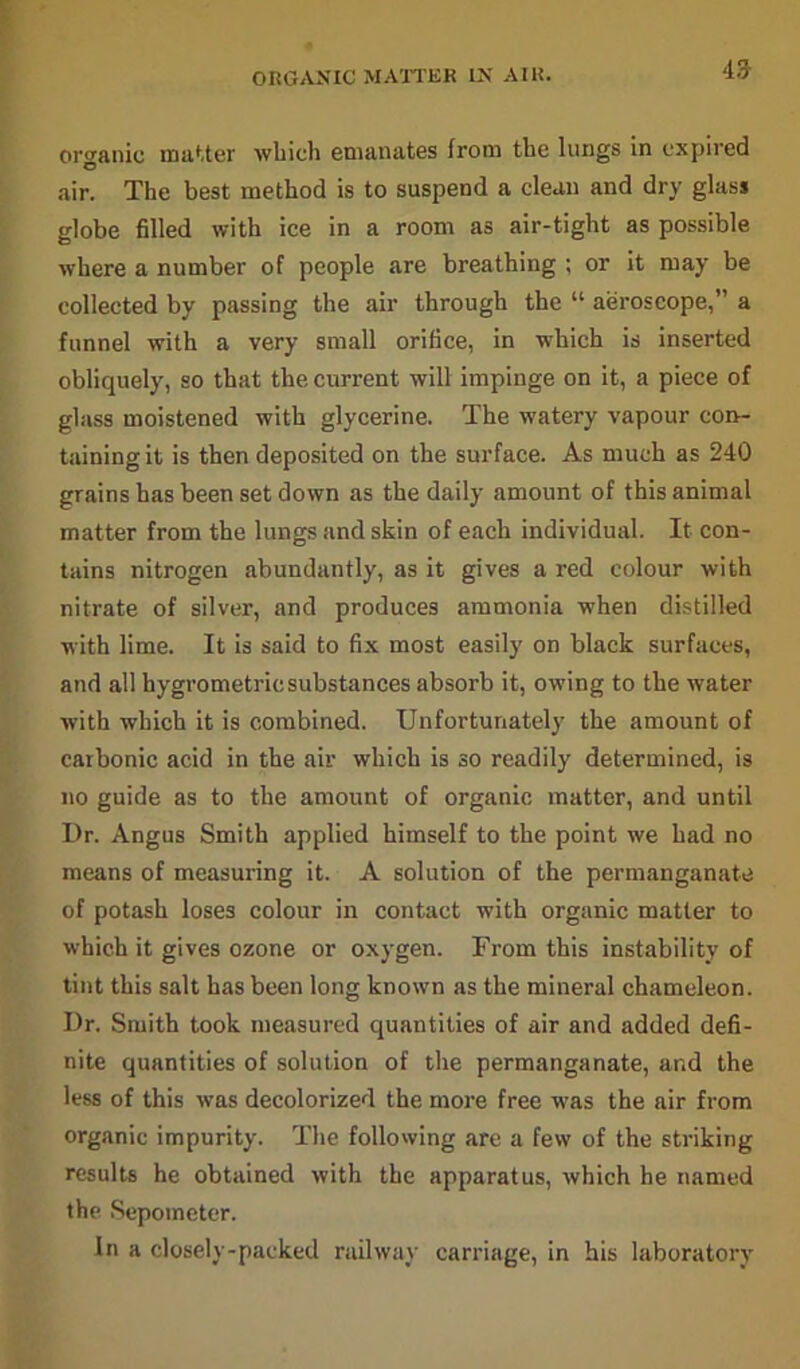 ORGANIC MATTER IX AIR. 49 organic matter which emanates from the lungs in expired air. The best method is to suspend a clean and dry glass globe filled with ice in a room as air-tight as possible where a number of people are breathing ; or it may be collected by passing the air through the “ aeroscope,” a funnel with a very small orifice, in which is inserted obliquely, so that the current will impinge on it, a piece of glass moistened with glycerine. The watery vapour con- taining it is then deposited on the surface. As much as 240 grains has been set down as the daily amount of this animal matter from the lungs and skin of each individual. It con- tains nitrogen abundantly, as it gives a red colour with nitrate of silver, and produces ammonia when distilled with lime. It is said to fix most easily on black surfaces, and all hygrometricsubstances absorb it, owing to the water with which it is combined. Unfortunately the amount of carbonic acid in the air which is so readily determined, is no guide as to the amount of organic matter, and until Dr. Angus Smith applied himself to the point we had no means of measuring it. A solution of the permanganate of potash loses colour in contact with organic matter to which it gives ozone or oxygen. From this instability of tint this salt has been long known as the mineral chameleon. Dr. Smith took measured quantities of air and added defi- nite quantities of solution of the permanganate, and the less of this was decolorized the more free was the air from organic impurity. The following are a few of the striking results he obtained with the apparatus, which he named the Sepometer. In a closely-packed railway carriage, in his laboratory