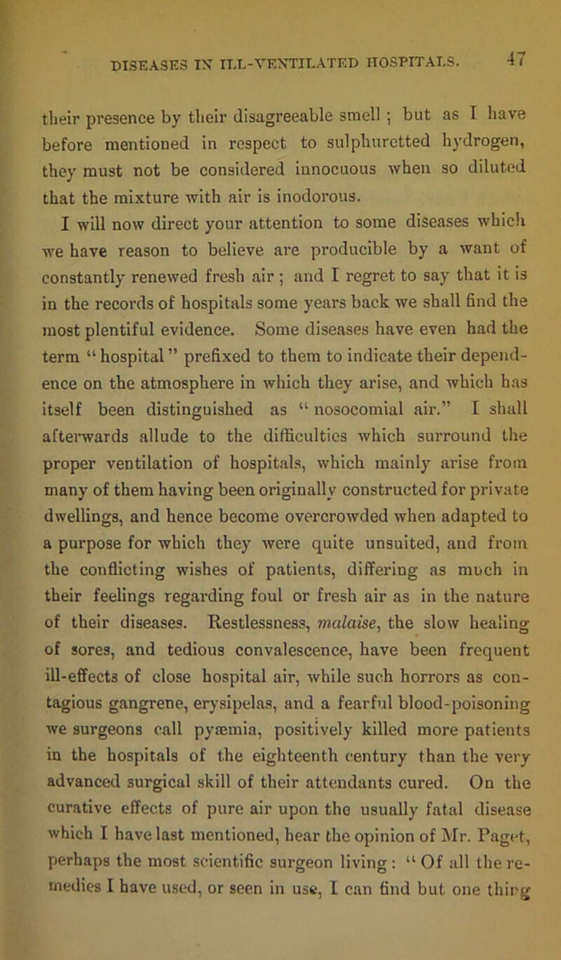 DISEASES IX ILL-VENTILATED HOSPITALS. their presence by their disagreeable smell ; but as 1 have before mentioned in respect to sulphuretted hydrogen, they must not be considered innocuous when so diluted that the mixture with air is inodorous. I will now direct your attention to some diseases which we have reason to believe are producible by a want of constantly renewed fresh air ; and I regret to say that it is in the records of hospitals some years back we shall find the most plentiful evidence. Some diseases have even had the term “ hospital ” prefixed to them to indicate their depend- ence on the atmosphere in which they arise, and which has itself been distinguished as “ nosocomial air.” I shall afterwards allude to the difficulties which surround the proper ventilation of hospitals, which mainly arise from many of them having been originally constructed for private dwellings, and hence become overcrowded when adapted to a purpose for which they were quite unsuited, and from the conflicting wishes of patients, differing as much in their feelings regarding foul or fresh air as in the nature of their diseases. Restlessness, malaise, the slow healing of sores, and tedious convalescence, have been frequent ill-effects of close hospital air, while such horrors as con- tagious gangrene, erysipelas, and a fearful blood-poisoning we surgeons call pyaemia, positively killed more patients in the hospitals of the eighteenth century than the very advanced surgical skill of their attendants cured. On the curative effects of pure air upon the usually fatal disease which I have last mentioned, hear the opinion of Mr. Paget, perhaps the most scientific surgeon living: “Of all tlie re- medies I have used, or seen in use, I can find but one thing