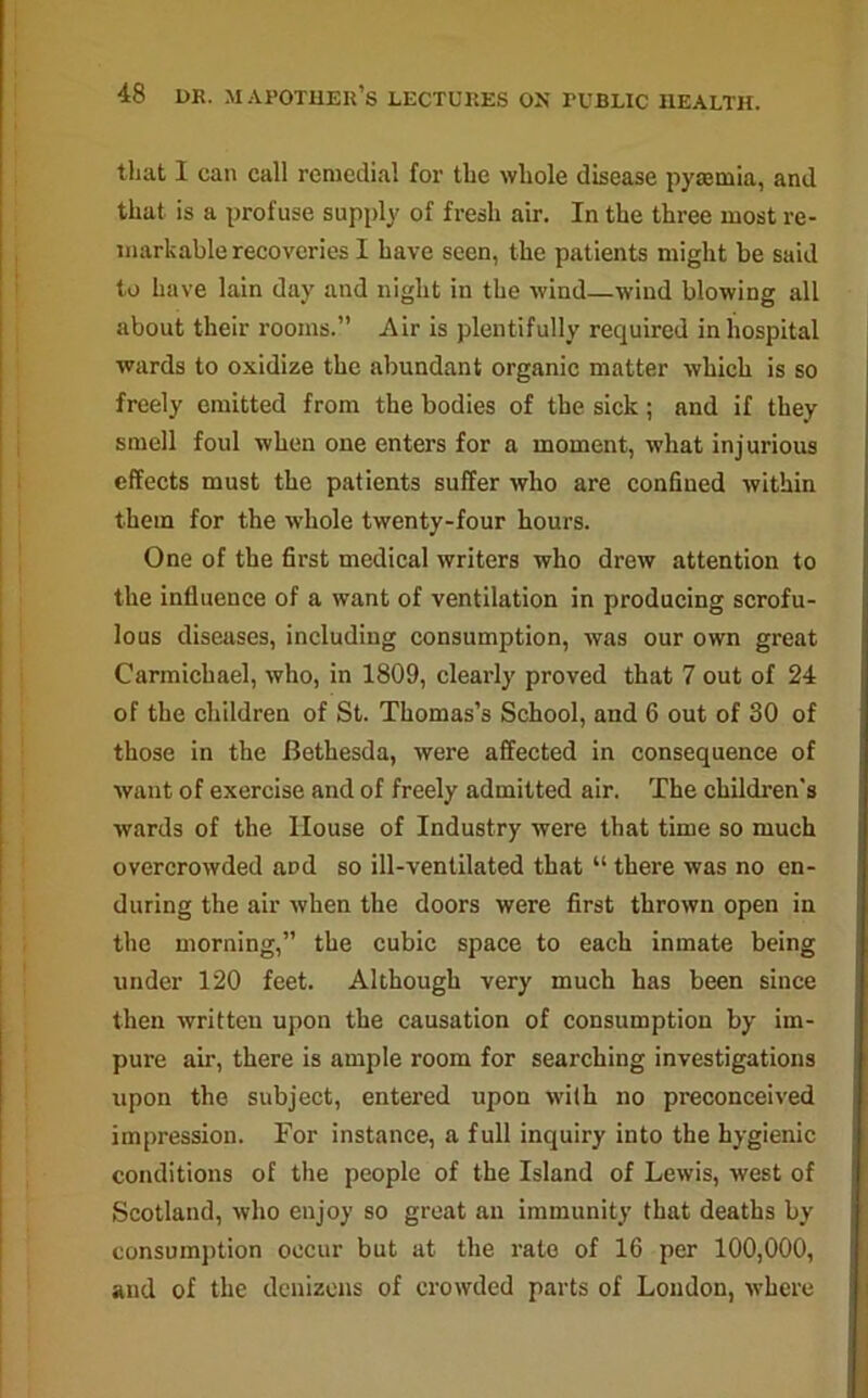 that I can call remedial for tbe whole disease pyaemia, and that is a profuse supply of fresh air. In the three most re- markable recoveries I have seen, the patients might be said to have lain day and night in the wind—wind blowing all about their rooms.” Air is plentifully required in hospital wards to oxidize the abundant organic matter which is so freely emitted from the bodies of tbe sick; and if they smell foul when one enters for a moment, what injurious effects must the patients suffer who are confined within them for the whole twenty-four hours. One of the first medical writers who drew attention to the influence of a want of ventilation in producing scrofu- lous diseases, including consumption, was our own great Carmichael, who, in 1809, clearly proved that 7 out of 24 of the children of St. Thomas’s School, and 6 out of 30 of those in the Bethesda, were affected in consequence of want of exercise and of freely admitted air. The children's wards of the House of Industry were that time so much overcrowded and so ill-ventilated that “ there was no en- during the air when the doors were first thrown open in the morning,” the cubic space to each inmate being under 120 feet. Although very much has been since then written upon the causation of consumption by im- pure air, there is ample room for searching investigations upon the subject, entered upon with no preconceived impression. For instance, a full inquiry into the hygienic conditions of the people of the Island of Lewis, west of Scotland, who enjoy so great an immunity that deaths by consumption occur but at the rate of 16 per 100,000, and of the denizens of crowded parts of London, where