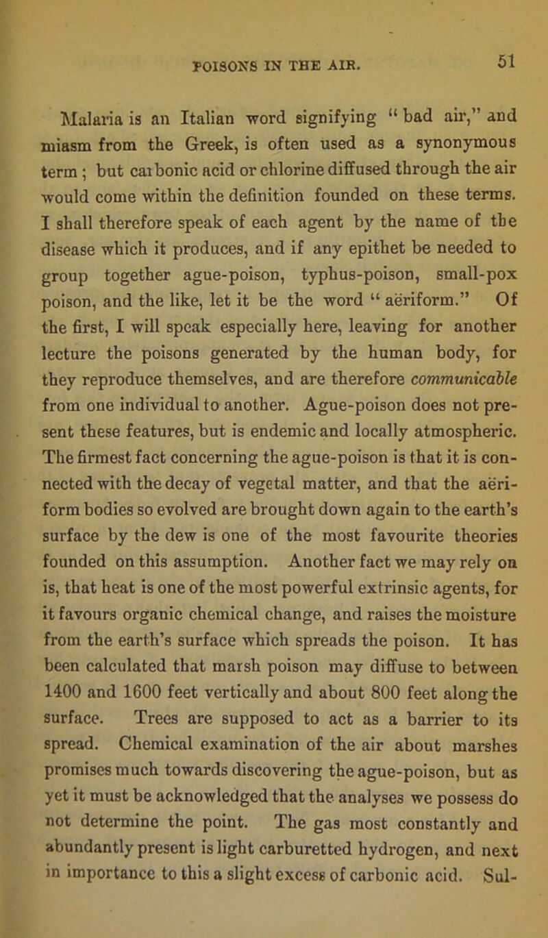 POISONS IN THE AIR. Malaria is an Italian word signifying “ bad air,” and miasm from the Greek, is often used as a synonymous term ; but cai bonic acid or chlorine diffused through the air would come within the definition founded on these terms. I shall therefore speak of each agent by the name of the disease which it produces, and if any epithet be needed to group together ague-poison, typhus-poison, small-pox poison, and the like, let it be the word “ aeriform.” Of the first, I will speak especially here, leaving for another lecture the poisons generated by the human body, for they reproduce themselves, and are therefore communicable from one individual to another. Ague-poison does not pre- sent these features, but is endemic and locally atmospheric. The firmest fact concerning the ague-poison is that it is con- nected with the decay of vegetal matter, and that the aeri- form bodies so evolved are brought down again to the earth’s surface by the dew is one of the most favourite theories founded on this assumption. Another fact we may rely on is, that heat is one of the most powerful extrinsic agents, for it favours organic chemical change, and raises the moisture from the earth’s surface which spreads the poison. It has been calculated that marsh poison may diffuse to between 1400 and 1600 feet vertically and about 800 feet along the surface. Trees are supposed to act as a barrier to its spread. Chemical examination of the air about marshes promises much towards discovering the ague-poison, but as yet it must be acknowledged that the analyses we possess do not determine the point. The gas most constantly and abundantly present is light carburetted hydrogen, and next in importance to this a slight excess of carbonic acid. Sul-