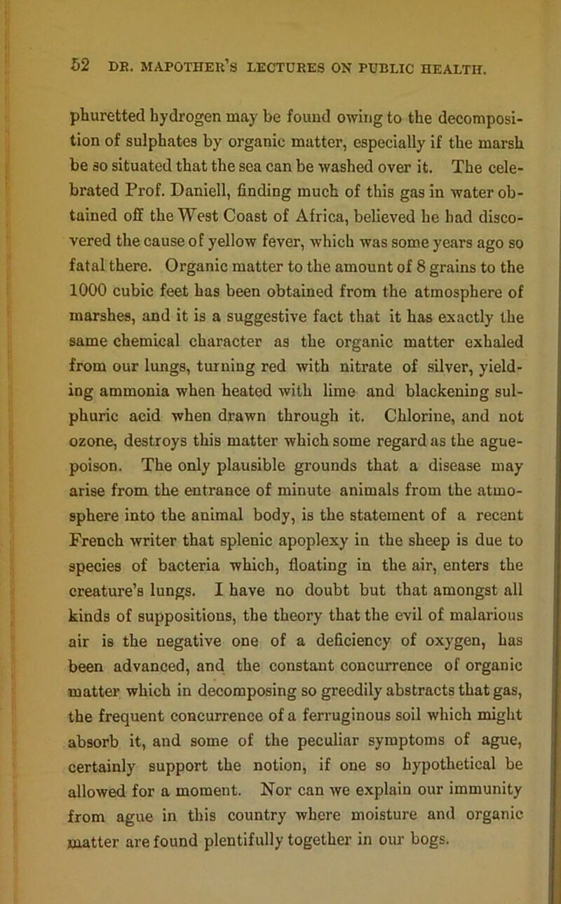 pburetted hydrogen may be found owing to the decomposi- tion of sulphates by organic matter, especially if the marsh be so situated that the sea can be washed over it. The cele- brated Prof. Daniell, finding much of this gas in water ob- tained off the West Coast of Africa, believed he had disco- vered the cause of yellow fever, which was some years ago so fatal there. Organic matter to the amount of 8 grains to the 1000 cubic feet has been obtained from the atmosphere of marshes, and it is a suggestive fact that it has exactly the same chemical character as the organic matter exhaled from our lungs, turning red with nitrate of silver, yield- ing ammonia when heated with lime and blackening sul- phuric acid when drawn through it. Chlorine, and not ozone, destroys this matter which some regard as the ague- poison. The only plausible grounds that a disease may arise from the entrance of minute animals from the atmo- sphere into the animal body, is the statement of a recent French writer that splenic apoplexy in the sheep is due to species of bacteria which, floating in the air, enters the creature’s lungs. I have no doubt but that amongst all kinds of suppositions, the theory that the evil of malarious air is the negative one of a deficiency of oxygen, has been advanced, and the constant concurrence of organic matter which in decomposing so greedily abstracts that gas, the frequent concurrence of a ferruginous soil which might absorb it, and some of the peculiar symptoms of ague, certainly support the notion, if one so hypothetical be allowed for a moment. Nor can we explain our immunity from ague in this country where moisture and organic matter are found plentifully together in our bogs.