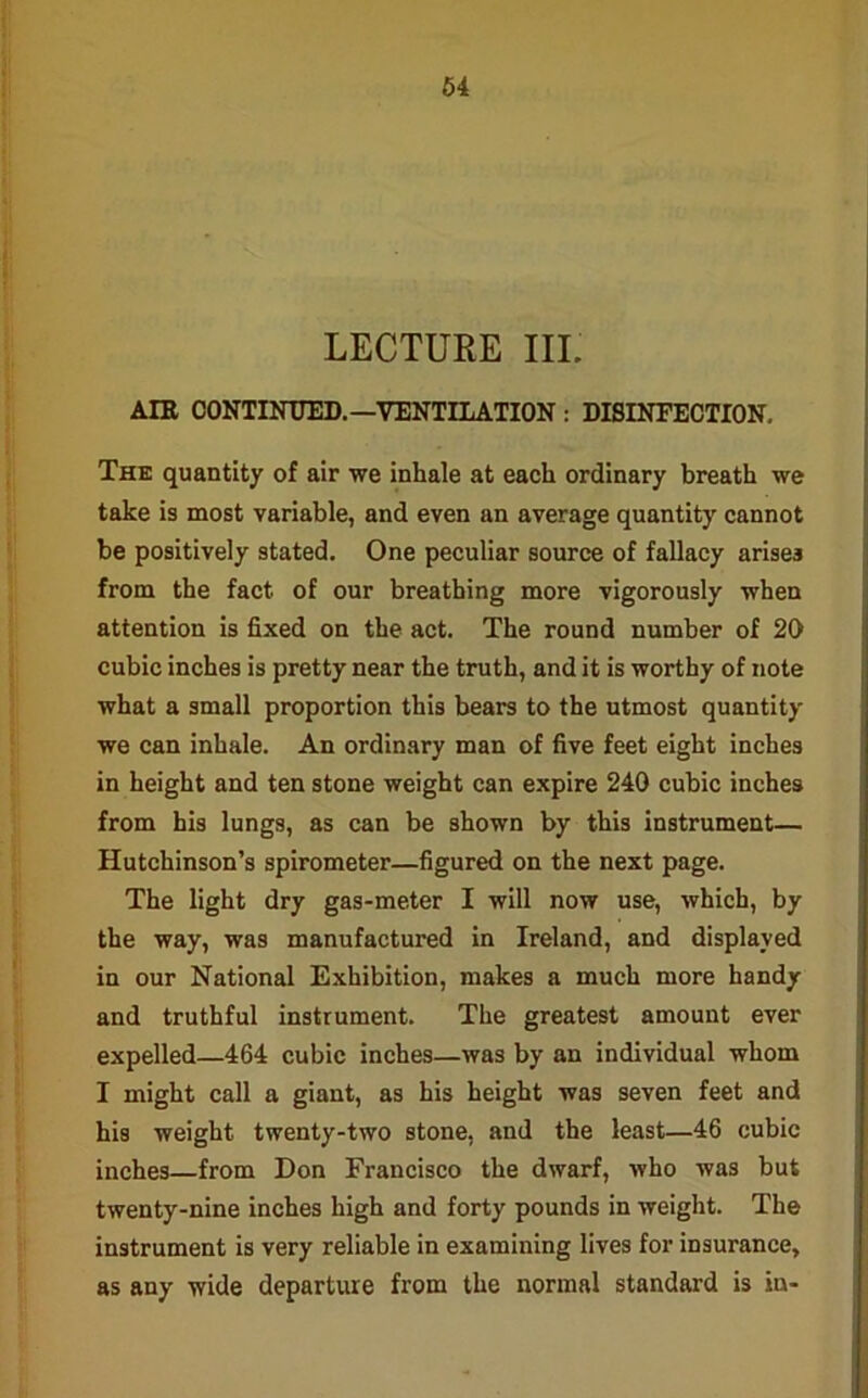 LECTURE III. AIR CONTINUED.—VENTILATION : DISINFECTION. The quantity of air we inhale at each ordinary breath we take is most variable, and even an average quantity cannot be positively stated. One peculiar source of fallacy arises from the fact of our breathing more vigorously when attention is fixed on the act. The round number of 20 cubic inches is pretty near the truth, and it is worthy of note what a small proportion this bears to the utmost quantity we can inhale. An ordinary man of five feet eight inches in height and ten stone weight can expire 240 cubic inches from his lungs, as can be shown by this instrument— Hutchinson’s spirometer—figured on the next page. The light dry gas-meter I will now use, which, by the way, was manufactured in Ireland, and displayed in our National Exhibition, makes a much more handy and truthful instrument. The greatest amount ever expelled—464 cubic inches—was by an individual whom I might call a giant, as his height was seven feet and his weight twenty-two stone, and the least—46 cubic inches—from Don Francisco the dwarf, who was but twenty-nine inches high and forty pounds in weight. The instrument is very reliable in examining lives for insurance, as any wide departure from the normal standard is in-