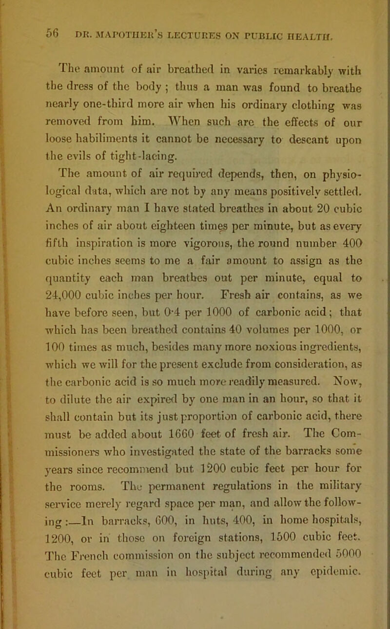 The amount of air breathed in varies remarkably with the dress of the body ; thus a man was found to breathe nearly one-third more air when his ordinary clothing was removed from him. When such are the effects of our loose habiliments it cannot be necessary to descant upon the evils of tight-lacing. The amount of air required depends, then, on physio- logical data, which are not by any means positively settled. An ordinary man I have stated breathes in about 20 cubic inches of air about eighteen times per minute, but as every fifth inspiration is more vigorous, the round number 400 cubic inches seems to me a fair amount to assign as the quantity each man breathes out per minute, equal to 24,000 cubic inches per hour. Fresh air contains, as we have before seen, but 0-4 per 1000 of carbonic acid; that which has been breathed contains 40 volumes per 1000, or 100 times as much, besides many more noxious ingredients, which we will for the present exclude from consideration, as the carbonic acid is so much more readily measured. Now, to dilute the air expired by one man in an hour, so that it shall contain but its just proportion of carbonic acid, there must be added about 1660 feet of fresh air. The Com- missioners who investigated the state of the barracks some years since recommend but 1200 cubic feet per hour for the rooms. The permanent regulations in the military service merely regard space per man, and allow the follow- ing : In barracks, 600, in huts, 400, in home hospitals, 1200, or in those on foreign stations, 1500 cubic feet. The French commission on the subject recommended 5000 cubic feet per man in hospital during any epidemic.