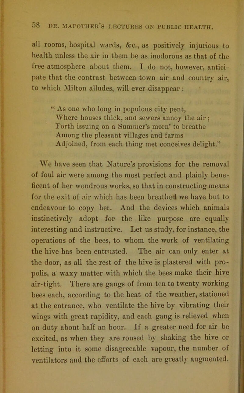 all rooms, hospital wards, &c., as positively injurious to health unless the air in them be as inodorous as that of the free atmosphere about them. I do not, however, antici- pate that the contrast between town air and country air, to which Milton alludes, will ever disappear : “ As one who long in populous city pent, Where houses thick, and sewers annoy the air; Forth issuing on a Summer’s morn’ to breathe Among the pleasant villages and farms Adjoined, from each thing met conceives delight.” We have seen that Nature’s provisions for the removal of foul air were among the most perfect and plainly bene- ficent of her wondrous works, so that in constructing means for the exit of air which has been breathed we have but to endeavour to copy her. And the devices which animals instinctively adopt for the like purpose are equally interesting and instructive. Let us study, for instance, the operations of the bees, to whom the work of ventilating the hive has been entrusted. The air can only enter at the door, as all the rest of the hive is plastered with pro- polis, a waxy matter with which the bees make their hive air-tight. There are gangs of from ten to twenty working bees each, according to the heat of the weather, stationed at the entrance, who ventilate the hive by vibrating their wings with great rapidity, and each gang is relieved when on duty about half an hour. If a greater need for air be excited, as when they are roused by shaking the hive or letting into it some disagreeable vapour, the number of ventilators and the efforts of each are greatly augmented.