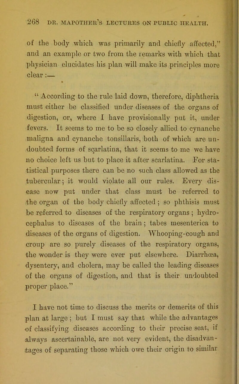 of the body which was primarily and chiefly affected,” and an example or two from the remarks with which that physician elucidates his plan will make its principles more clear:— “ According to the rule laid down, therefore, diphtheria must either be classified under diseases of the organs of digestion, or, where I have provisionally put it, under fevers. It seems to me to be so closely allied to cynancbe maligna and cynanche tonsillaris, both of which are un- doubted forms of scarlatina, that it seems to me we have no choice left us but to place it after scarlatina. For sta- tistical purposes there can be no such class allowed as the tubercular; it would violate all our rules. Every dis- ease now put under that class must be referred to the organ of the body chiefly affected ; so phthisis must be referred to diseases of the respiratory organs ; hydro- cephalus to diseases of the brain; tabes mesenterica to diseases of the organs of digestion. Whooping-cough and croup are so purely diseases of the respiratory organs, the wonder is they were ever put elsewhere. Diarrhoea, dysentery, and cholera, may be called the leading diseases of the organs of digestion, and that is their undoubted proper place.” I have not time to discuss the merits or demerits of this plan at large ; but I must say that while the advantages of classifying diseases according to their precise seat, if always aseertainable, are not very evident, the disadvan- tages of separating those which owe their origin to similar