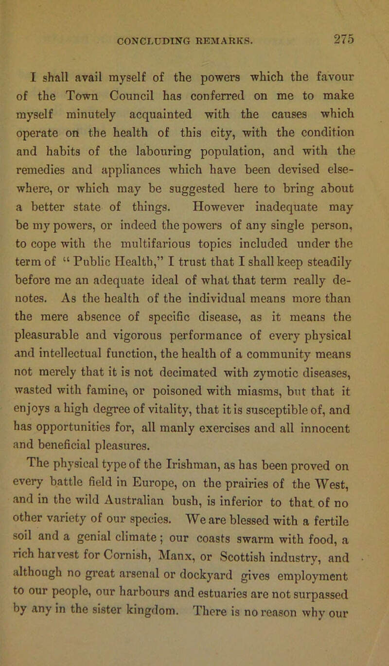 I shall avail myself of the powers which the favour of the Town Council has conferred on me to make myself minutely acquainted with the causes which operate on the health of this city, with the condition and habits of the labouring population, and with the remedies and appliances which have been devised else- where, or which may be suggested here to bring about a better state of things. However inadequate may be my powers, or indeed the powers of any single person, to cope with the multifarious topics included under the term of “ Public Health,” I trust that I shall keep steadily before me an adequate ideal of what that term really de- notes. As the health of the individual means more than the mere absence of specific disease, as it means the pleasurable and vigorous performance of every physical and intellectual function, the health of a community means not merely that it is not decimated with zymotic diseases, wasted with famine-, or poisoned with miasms, but that it enjoys a high degree of vitality, that it is susceptible of, and has opportunities for, all manly exercises and all innocent and beneficial pleasures. The physical type of the Irishman, as has been proved on every battle field in Europe, on the prairies of the West, and in the wild Australian bush, is inferior to that, of no other variety of our species. We are blessed with a fertile soil and a genial climate; our coasts swarm with food, a rich harvest for Cornish, Manx, or Scottish industry, and although no great arsenal or dockyard gives employment to our people, our harbours and estuaries are not surpassed by any in the sister kingdom. There is no reason why our