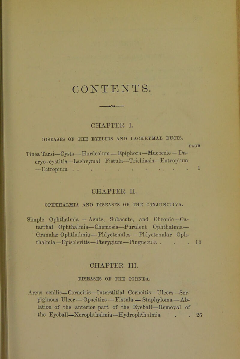 CONTENTS. CH.A.PTER I. DISE.iSES OE THE. EYELIDS AND LACHRYMAL DDCXS. I’AGB Tinea Tarsi—Cysts—Hordeolum — Epi phoni—Mucocele — Da- cryo - cystitis—Lachrymal Fistula—Trichiasis—Entropium —Ectropium 1 CHAPTER II. OPHTHALMIA AND DISEASES OE THE CONJUNCTIVA. Simple Ophthalmia — Acute, Subacute, and Chronic—Ca- tarrhal Ophthalmia—Chemosis—Purulent Ophthalmia— Granular Ophthalmia—Phlyctenules—Phlyctomilar Oph- thalmia—Episcleritis—Pterygium—Pinguecula . . .10 CHAPTER HI. DISEASES OE THE CORNEA. Arcus senilis—Corneitis—Interstitial Corneitis—Ulcers—Ser- piginous Ulcer — Opacities — Fistula — Staphyloma—Ab- lation of the anterior part of the Eyeball—Removal of the Eyeball—Xerophthalmia—Hydrophthalraia , . 26