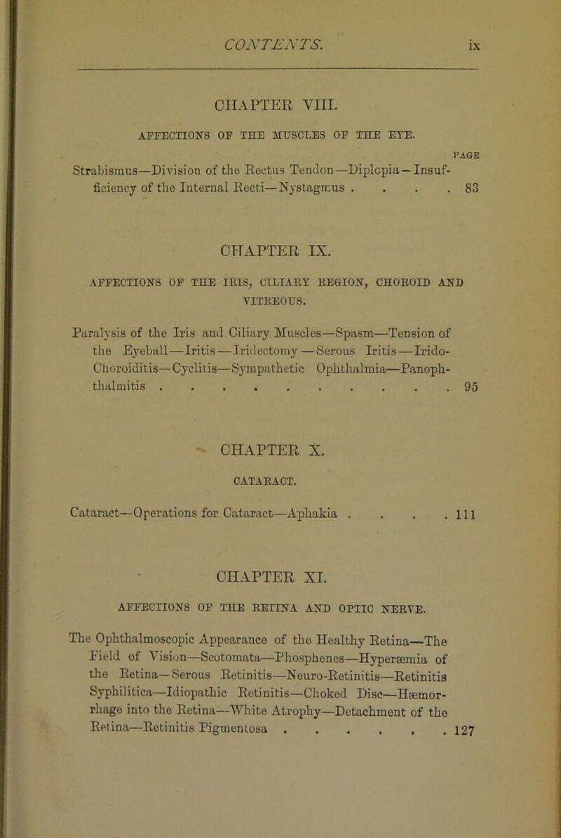 COiVTL'A'TS. CHAPTER VIII. APFECXIOIfS OF THE MHSCLE3 OF THE EYE. PAQE Strabismus—Division of the Eectiis Tendon—Diplopia—Insuf- ficiency of the Internal Recti—Nystagmus . . . .83 CHAPTER IX. AFFECTIONS OF THE IBIS, CTLIAET BEQION, CHOBOID AND VITBEOHS. Paralysis of the Iris and Ciliary Muscles—Spasm—Tension of the Eyeball—Iritis—Iridectomy—Serous Iritis—Irido- Choroiditis—Cyclitis—Sympathetic Ophtlialmia—Panoph- thalmitis 95 - CHAPTER X. CATABACT. Cataract—Operations for Cataract—Aphakia . . . .Ill CHAPTER XI. AFFECTIONS OF THE BETINA AND OPTIC NEEVE. The Ophthalmoscopic Appearance of the Healthy Retina—The Field of Vision—Scotomata—Phosphenes—Hypersemia of the Retina—Serous Retinitis—Neuro-Retinitis—Retinitis Syphilitica—Idiopathic Retinitis—Choked Disc—Haemor- rhage into the Retina—White Atrophy—Detachment of the Retina—Retinitis Pigmentosa . , . . , .127
