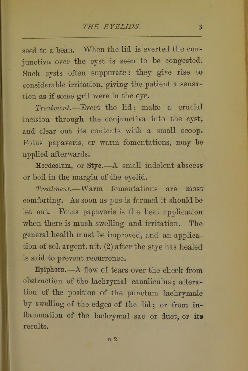 seed to a bean. When the lid is everted the con- junctiva over the cyst is seen to be congested. Such cysts often suppurate: they give rise to considerable irritation, giving the patient a sensa- tion as if some grit were in the eye. Treatment.—Evert the lid; make a crucial incision through the conjunctiva into the cyst, and clear out its contents with a small scoop. Eotus papaveris, or warm fomentations, may be applied afterwards. Hordeolum, or Stye.—A small indolent abscess or boil in the margin of the eyelid. Treatment.—Warm fomentations are most comforting. As soon as pus is formed it should be let out. Eotus papaveris is the best application when there is much swelling and irritation. The general health must be improved, and an applica- tion of sol. argent, nit. (2) after the stye has healed is said to prevent recurrence. Epiphora.—A flow of tears over the cheek from obstruction of the lachrymal canaliculus; altera- tion of the position of the punctum lachrymale by swelling of the edges of the lid; or from in- flammation of the lachrymal sac or duct, or ita results. B 2