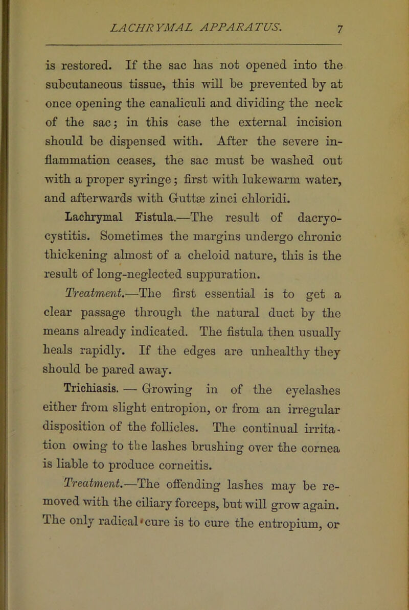 is restored. If the sac has not opened into the subcutaneous tissue, this will he prevented by at once opening the canahculi and dividing the neck of the sac; in this case the extenaal incision should be dispensed with. After the severe in- flammation ceases, the sac must be washed out with a proper syringe; first with lukewarm water, and afterwards with Guttm zinci chloridi. Lachrymal Fistula.—The result of dacryo- cystitis. Sometimes the margins undergo chronic thickening almost of a cheloid nature, this is the result of long-neglected suppuration. Treatment.—The first essential is to get a clear passage through the natural duct by the means already indicated. The fistula then usually heals rapidly. If the edges are unliealthy they should be pared away. Trichiasis. — Growing in of the eyelashes either from slight entropion, or from an irregular disposition of the follicles. The continual irrita' tion owing to the lashes brushing over the cornea is liable to produce corneitis. Treatment.—The offending lashes may be re- moved with the ciliary forceps, but will grow again. The only radical'cure is to cure the entropium, or
