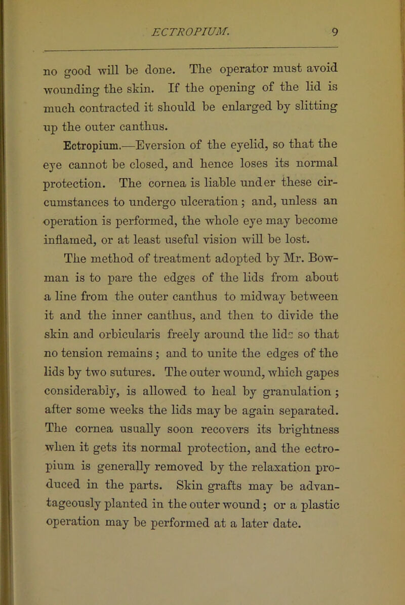 no good -will be done. The operator must avoid wounding the skin. If the opening of the lid is much contracted it should be enlarged by slitting up the outer canthus. Ectropium.^—Eversion of the eyelid, so that the eye cannot be closed, and hence loses its normal protection. The cornea is liable under these cir- cumstances to undergo ulceration; and, unless an operation is performed, the whole eye may become inflamed, or at least useful vision will be lost. The method of treatment adopted by Mr. Bow- man is to pare the edges of the lids from about a line from the outer canthus to midway between it and the inner canthus, and then to divide the skin and orbicularis freely around the lidr: so that no tension remains; and to unite the edges of the lids by two sutures. The outer wound, which gapes considerably, is allowed to heal by granulation ; after some weeks the lids may be again separated. The cornea usually soon recovers its brightness when it gets its normal protection, and the ectro- pium is generally removed by the relaxation pro- duced in the parts. Skin grafts may be advan- tageously planted in the outer wound; or a plastic operation may be performed at a later date.