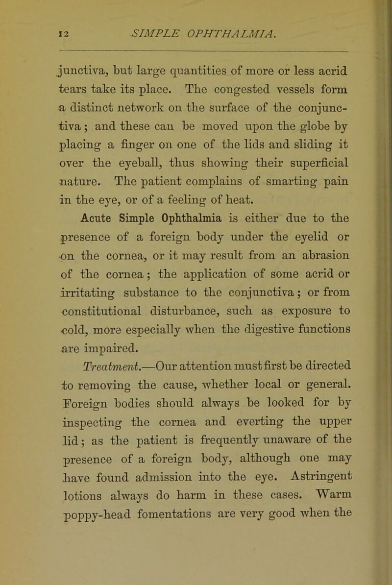 junctiva, but large quantities of more or less acrid tears take its place. The congested vessels form a distinct network on the surface of the conjunc- tiva ; and these can be moved upon the globe by placing a finger on one of the lids and sliding it over the eyeball, thus showing their superficial nature. The patient complains of smarting pain in the eye, or of a feeling of heat. Acute Simple Ophthalmia is either due to the presence of a foreign body under the eyelid or •on the cornea, or it may result from an abrasion of the cornea; the application of some acrid or irritating substance to the conjunctiva; or from constitutional disturbance, such as exposure to ■cold, more especially when the digestive functions are impaired. Treatment.—Our attention must first be directed to removing the cause, whether local or general. Foreign bodies should always be looked for by inspecting the cornea and everting the upper lid; as the patient is frequently unaware of the presence of a foreign body, although one may liave found admission uito the eye. Astringent lotions always do harm in these cases. Warm poppy-head fomentations are very good when the