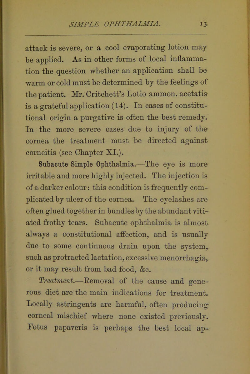 attack is severe, or a cool evaporating lotion may- be applied. As in other forms of local inflamma- tion the question vs-bether an application shall be warm or cold must be determined by the feelings of the patient. Mr. Critchett’s Lotio ammon. acetatis- is a grateful application (14). In cases of constitu- tional origin a purgative is often the best remedy. In the more severe cases due to injury of the cornea the treatment must be directed against corneitis (see Chapter XI.). Subacute Simple Ophthalmia.—The eye is more irritable and more highly injected. The injection is of a darker colour: this condition is frequently com- plicated by ulcer of the cornea. The eyelashes are often glued together in bundlesby the abundant viti- ated frothy tears. Subacute ophthalmia is almost always a constitutional affection, and is usually due to some continuous drain upon the system, such as protracted lactation, excessive menorrhagia, or it may result from bad food, &c. Treatment.—Eemoval of the cause and gene- rous diet are the main indications for treatment. Locally astringents are harmful, often producing- corneal mischief where none existed previously. Lotus papaveris is perhaps the best local ap-