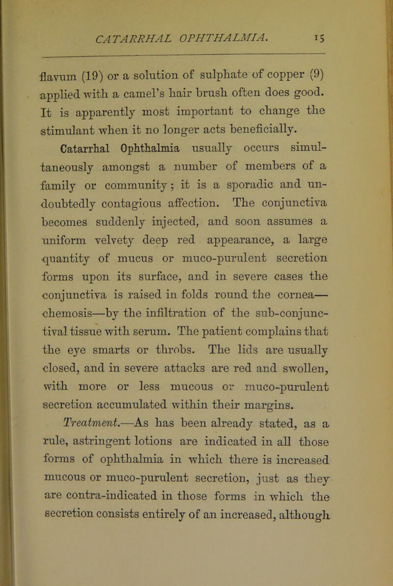 flavum (19) or a solution of sulphate of copper (9) applied with a camel’s hair brush often does good. It is apparently most important to change the stimulant when it no longer acts beneficially. Catarrhal Ophthalmia usually occurs simul- taneously amongst a number of members of a family or community; it is a sporadic and un- doubtedly contagious affection. The conjunctiva becomes suddenly injected, and soon assumes a uniform velvety deep red appearance, a large ■quantity of mucus or muco-purulent secretion forms upon its surface, and in severe cases the conjunctiva is raised in folds round the cornea— chemosis—by the infiltration of the sub-conjunc- tival tissue with serum. The patient complains that the eye smarts or throbs. The lids are usually closed, and in severe attacks are red and swollen, with more or less mucous or muco-purulent secretion accumulated within their margins. Treatment,—As has been already stated, as a rule, astringent lotions are indicated in aU those forms of ophthalmia in which there is increased mucous or muco-purulent secretion, just as they are contra-indicated in those forms in which the secretion consists entirely of an increased, although