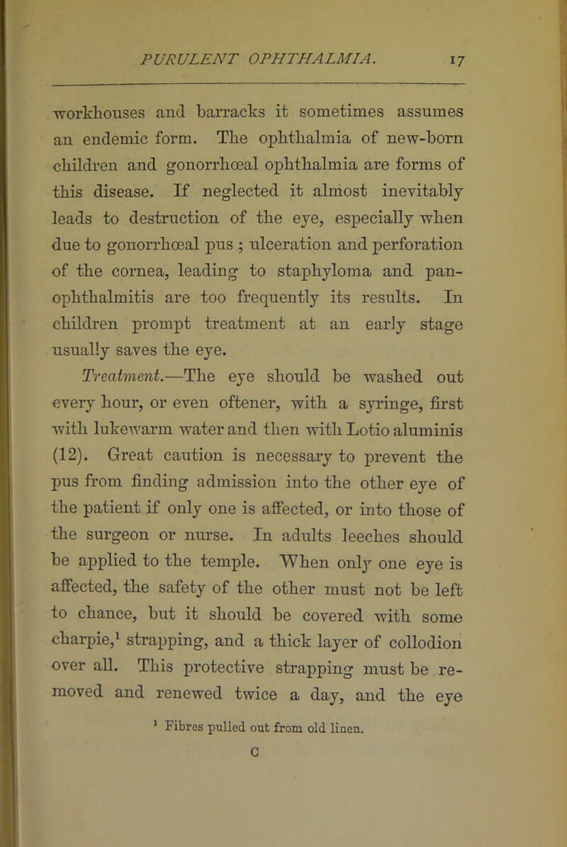 ■vrorkliouses and barracks it sometimes assumes an endemic form. The ophthalmia of new-born children and gonorrhoeal ophthalmia are forms of this disease. If neglected it almost inevitably leads to destruction of the eye, especially when due to gonorrhoeal pus ; ulceration and perforation of the cornea, leading to staphyloma and pan- ophthalmitis are too frequently its results. In children prompt treatment at an early stage usually saves the eye. Treatment.—The eye should be washed out every hour, or even oftener, with a syringe, first with lukewarm water and then with Lotio aluminis (12). Great caution is necessary to prevent the pus from finding admission into the other eye of the patient if only one is affected, or into those of the surgeon or nurse. In adults leeches should be applied to the temple. When only one eye is affected, the safety of the other must not be left to chance, but it should be covered with some charpie,! strapping, and a thick layer of collodion over all. This protective strapping must be re- moved and renewed twice a day, and the eye * Fibres pulled out from old linen. C
