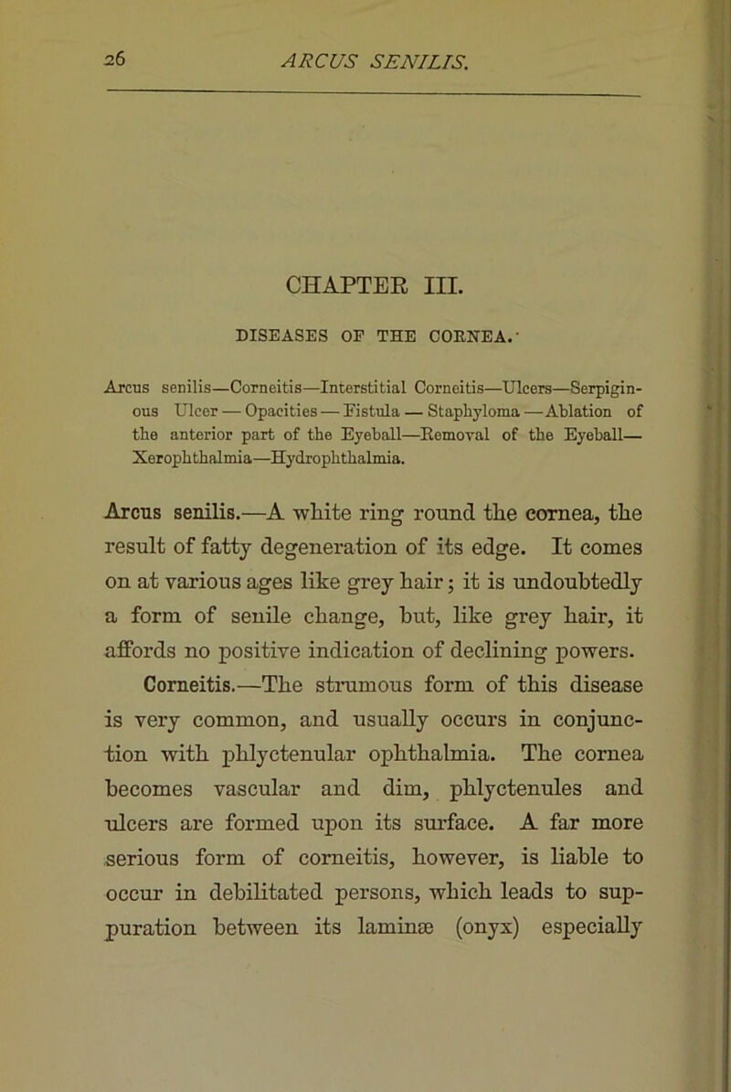 CHAPTEE III. DISEASES OF THE COENEA.' Arcus senilis—Corneitis—Interstitial Corneitis—Ulcers—Serpigin- ous Ulcer — Opacities — Fistula — Staphyloma—Ablation of the anterior part of the Eyeball—^Eemoval of the Eyeball— Xerophthalmia—Hydrophthalmia. Arcus senilis.—A white ring round the cornea, the result of fatty degeneration of its edge. It conies on at various ages like grey hair; it is undoubtedly a form of senile change, hut, like grey hair, it affords no positive indication of declining powers. Corneitis.—The strumous form of this disease is very common, and usually occurs in conjunc- tion with phlyctenular ophthalmia. The cornea becomes vascular and dim, phlyctenules and ulcers are formed upon its surface. A far more serious form of corneitis, however, is liable to occur in debilitated persons, which leads to sup- puration between its laminse (onyx) especially