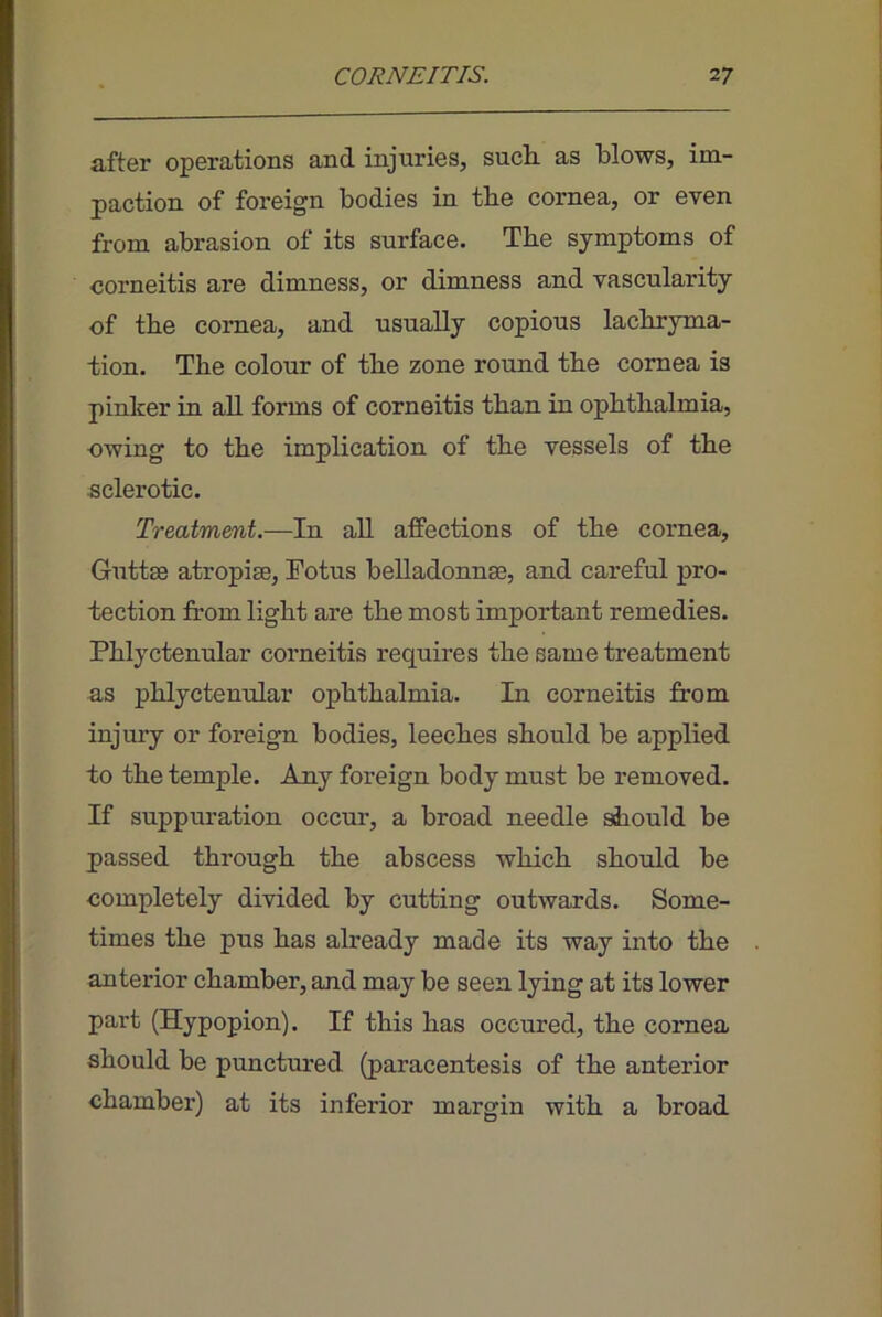 after operations and injuries, sucli as blows, im- paction of foreign bodies in the cornea, or even from abrasion of its surface. The symptoms of corneitis are dimness, or dimness and vascularity of the cornea, and usually copious lachryma- tion. The colour of the zone round the cornea is pinker in all forms of corneitis than in ophthalmia, owing to the implication of the vessels of the sclerotic. Treatment.—In all afPections of the cornea, Guttse atropise, Fotus belladonnse, and careful pro- tection from light are the most important remedies. Phlyctenular corneitis requires the same treatment as phlyctenular ojihthalmia. In corneitis from injury or foreign bodies, leeches should be applied to the temple. Any foreign body must be removed. If suppuration occur, a broad needle should be passed through the abscess which should be completely divided by cutting outwards. Some- times the pus has already made its way into the anterior chamber, and may be seen lying at its lower part (Hypopion). If this has occured, the cornea should be punctured (paracentesis of the anterior chamber) at its inferior margin with a broad