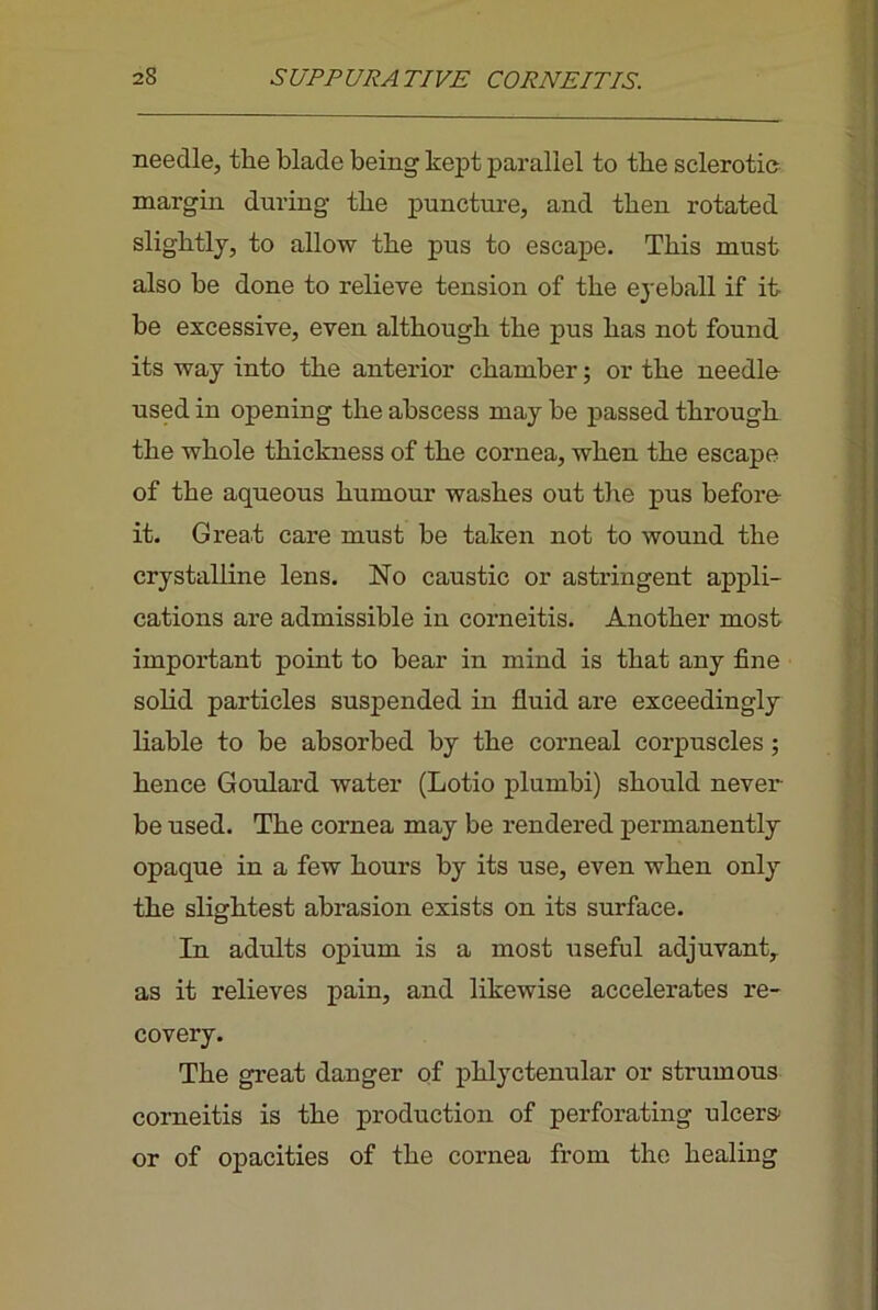 needle, the blade being kept parallel to the sclerotio margin during the punctui-e, and then rotated slightly, to allow the pus to escape. This must also be done to relieve tension of the eyeball if it be excessive, even although the pus has not found its way into the anterior chamber; or the needlo used in opening the abscess may be passed through the whole thickness of the cornea, when the escape of the aqueous humour washes out the pus before- it. Great care must be taken not to wound the crystalline lens. No caustic or astringent appli- cations are admissible in corneitis. Another most important point to bear in mind is that any fine solid particles suspended in fluid are exceedingly liable to be absorbed by the corneal corpuscles ; hence Goulard water (Lotio plumbi) should never be used. The cornea may be rendered permanently opaque in a few hours by its use, even when only the slightest abrasion exists on its surface. In adults opium is a most useful adjuvant, as it relieves pain, and likewise accelerates re- covery. The great danger of phlyctenular or strumous corneitis is the production of perforating ulcers' or of opacities of the cornea from the healing