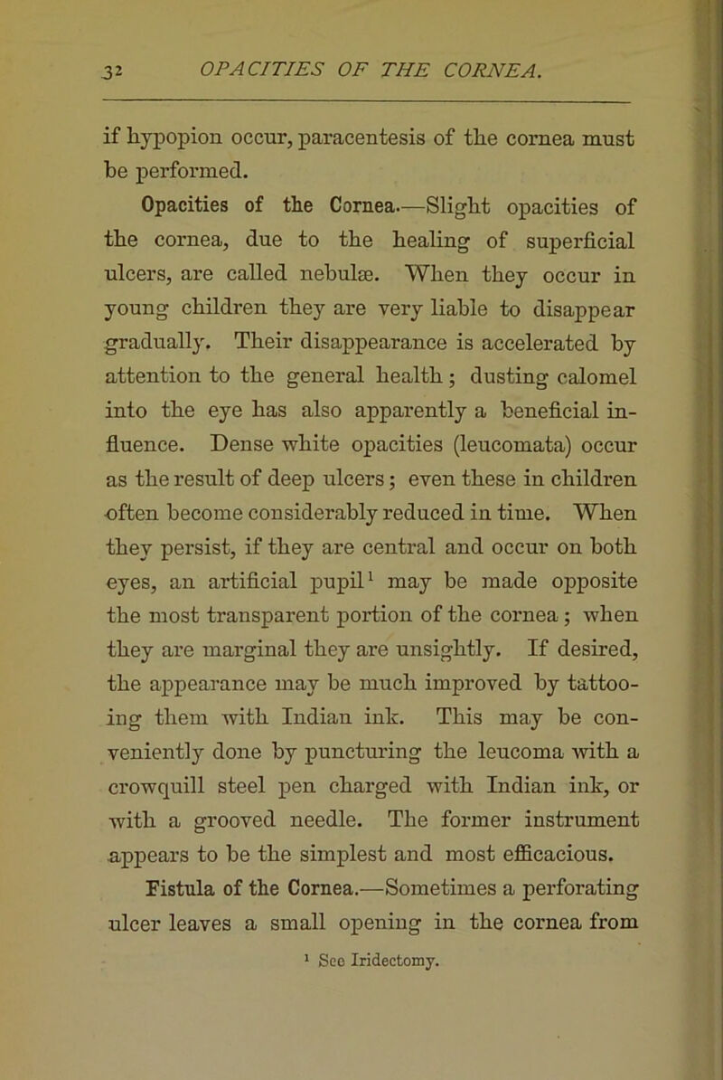 if liypopion occur, paracentesis of the cornea must be performed. Opacities of the Cornea—Slight opacities of the cornea, due to the healing of superficial ulcers, are called nebulae. When they occur in young children they are very liable to disappear gradually. Their disappearance is accelerated by attention to the general health; dusting calomel into the eye has also apparently a beneficial in- fluence. Dense white opacities (leucomata) occur as the result of deep ulcers; even these in children often become considerably reduced in time. When they persist, if they are central and occur on both eyes, an artificial pupiP may be made opposite the most transparent portion of the cornea; when they are marginal they are unsightly. If desired, the appearance may be much improved by tattoo- ing them with Indian ink. This may be con- veniently done by puncturing the leucoma Avith a crowquill steel pen charged with Indian ink, or with a grooved needle. The former instrument appears to be the simplest and most efficacious. Fistula of the Cornea.—Sometimes a perforating ulcer leaves a small opening in the cornea from * See Iridectomy.