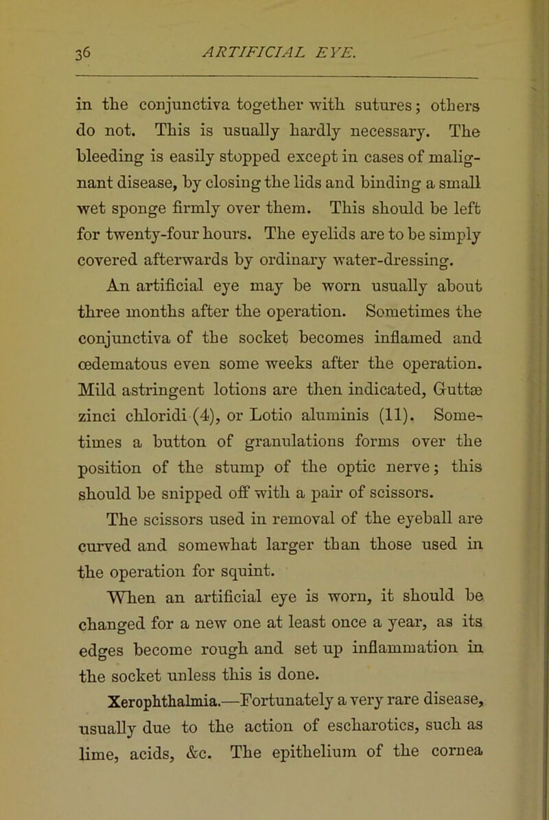 in the conjunctiva together with sutures; others do not. This is usually hardly necessary. The bleeding is easily stopped except in cases of malig- nant disease, by closing the lids and binding a small wet sponge firmly over them. This should be left for twenty-four hours. The eyelids are to be simply covered afterwards by ordinary water-dressing. An artificial eye may be worn usually about three months after the operation. Sometimes the conjunctiva of the socket becomes inflamed and cedematous even some weeks after the operation. Mild astringent lotions are then indicated, Guttse zinci chloridi (4), or Lotio aluminis (11). Some- times a button of granulations forms over the position of the stump of the optic nerve; this should be snipped oft with a pair of scissors. The scissors used in removal of the eyeball are curved and somewhat larger than those used in the operation for squint. When an artificial eye is worn, it should be changed for a new one at least once a year, as its edges become rough and set up inflammation in the socket unless this is done. Xerophthalmia.—Fortunately a vei’y rare disease, usually due to the action of escharotics, such as lime, acids, &c. The epithelium of the cornea