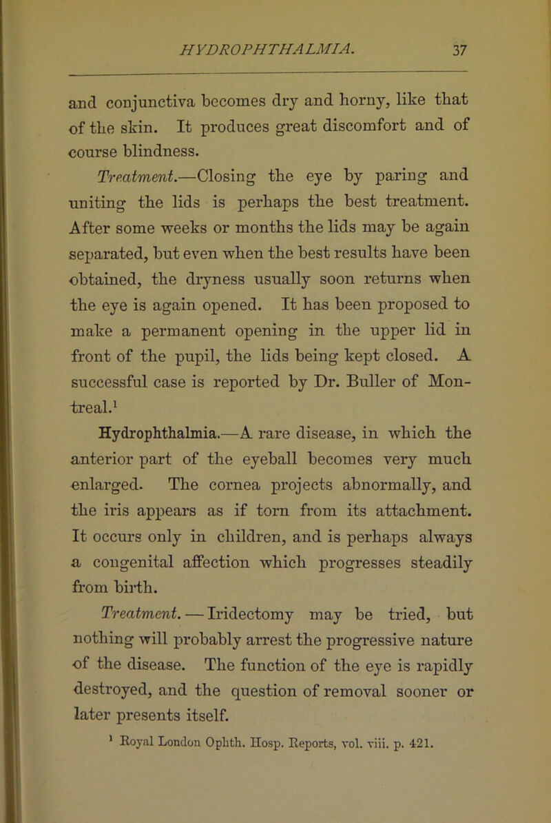 and conjunctiva becomes dry and horny, like that of the skin. It produces great discomfort and of course blindness. Treatment.—Closing the eye by paring and uniting the lids is perhaps the best treatment. After some weeks or months the lids may be again separated, but even when the best results have been obtained, the dryness usually soon returns when the eye is again opened. It has been proposed to make a permanent opening in the upper lid in front of the pupil, the lids being kept closed. A successful case is reported by Dr. Duller of Mon- treal.^ Hydrophthalmia.—A rare disease, in which the anterior part of the eyeball becomes very much enlarged. The cornea projects abnormally, and the iris appears as if torn from its attachment. It occurs only in children, and is perhaps always a congenital affection which progresses steadily from biith. Treatment. — Iridectomy may be tried, but nothing will probably arrest the progressive nature of the disease. The function of the eye is rapidly destroyed, and the question of removal sooner or later presents itself. ’ Royal London Ophth. Hosp. Reports, vol. viii. p. 421.