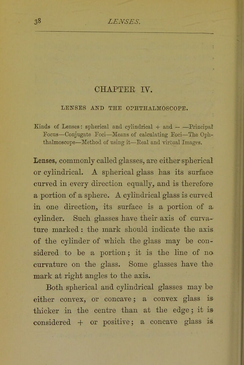 CHAPTER IV. LENSES AND THE ODHTHALMOSCOPE. Kinds of Lenses; spherical and cylindrical + and Principal Focus—Conjugate Foci—Means of calculating Foci—The Oph- thalmoscope—Method of using it—Eeal and virtual Images. Lenses, commonly called glasses, are eitlier spherical or cylindrical. A spherical glass has its surface curved in every direction equally, and is therefore a portion of a sphere. A cylindrical glass is curved in one direction, its surface is a portion of a. cylinder. Such glasses have their axis of curva- ture marked: the mark should indicate the axis, of the cylinder of vrhich the glass may he con- sidered to he a portion; it is the line of no. curvature on the glass. Some glasses have the mark at right angles to the axis. Both spherical and cylindrical glasses may he either convex, or concave; a convex glass is thicker in the centre than at the edge; it is considered + or positive; a concave glass is