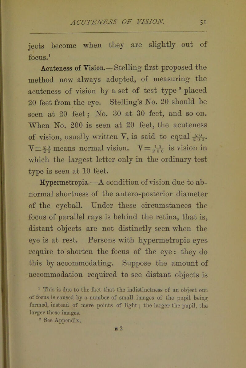 jects become when they are slightly out of focus.* Acuteness of Vision.—Stelling first proposed the method now always adopted, of measuring the acuteness of vision by a set of test type ^ placed 20 feet from the eye. Stelling’s No. 20 should be seen at 20 feet; No. 30 at 30 feet, and so on. When No. 200 is seen at 20 feet, the acuteness of vision, usually written V, is said to equal Yzz-|-§^ means normal vision. Y=-J^ is vision in which the largest letter only in the ordinary test type is seen at 10 feet. Hypermetropia.—A condition of vision due to ab- normal shortness of the antero-posteiior diameter of the eyeball. Under these circumstances the focus of parallel rays is behind the retina, that is, distant objects are not distinctly seen when the eye is at rest. Persons with hypermetropic eyes requhe to shorten the focus of the eye: they do this by accommodating. Suppose the amount of accommodation required to see distant objects is ‘ This is due to the fact that the indistinctness of an object out of focus is caused by a number of small images of tho pupil being fonned, instead of mere points of light; the larger the pupil, tho larger these images. ' See Appendix.