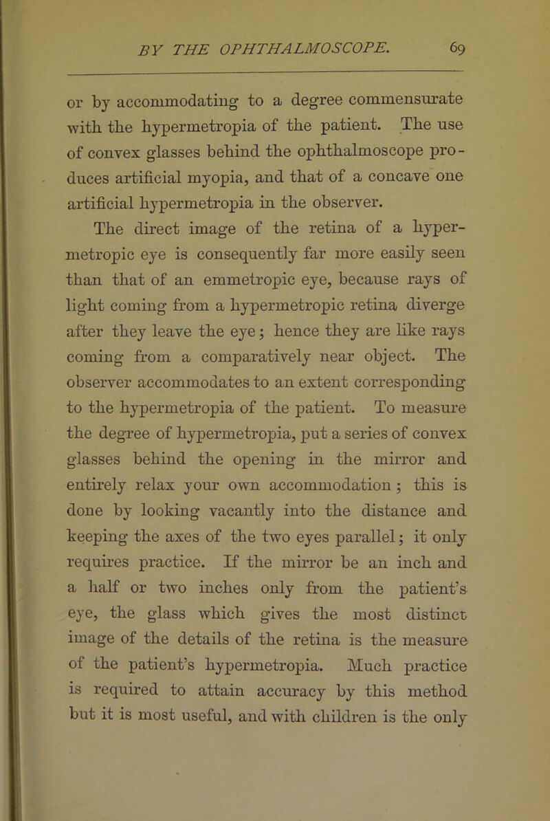 or by accommodatiug to a degree commensurate ■with the hypermetropia of the patient. The use of convex glasses behind the ophthalmoscope pro- duces artificial myopia, and that of a concave one artificial hypermetropia in the observer. The direct image of the retina of a hyper- metropic eye is consequently far more easily seen than that of an emmetropic eye, because rays of light coming from a hypermetropic retina diverge after they leave the eye; hence they are like rays coming from a comparatively near object. The observer accommodates to an extent corresponding to the hypermetropia of the patient. To measure the degi’ee of hypermetropia, put a series of convex glasses behind the opening in the mirror and entirely relax your own accommodation; this is done by looking vacantly into the distance and keeping the axes of the t’wo eyes parallel 5 it only requires practice. If the mirror be an inch and a lialf or two inches only from the patient’s eye, the glass -which gives the most distinct image of the details of the retina is the measure of the patient’s hypermetropia. Much practice is required to attain accuracy by this method but it is most useful, and -with children is the only