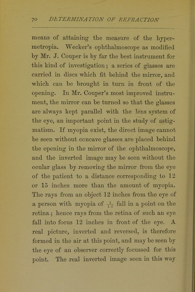 means of attaining the measure of the hyper- metropia. Wecker’s ophthalmoscope as modified by Mr. J. Couper is by far the best instrument for this kind of investigation; a series of glasses are carried in discs which fit behind the mirror, and which can be brought in turn in front of the opening. In Mr. Couper’s most improved instru- ment, the mirror can be turned so that the glasses are always kept parallel with the lens system of the eye, an important point in the study of astig- matism. If myopia exist, the direct image cannot be seen without concave glasses are placed behind the opening in the mirror of the ophthalmoscope, and the inverted image may be seen without the ocular glass by removing the mirror fi’om the eye of the patient to a distance corresponding to 12 or 15 inches more than the amount of myopia. The rays from an object 12 inches fi’om the eye of a person with myopia of fall in a point on the retina; hence rays from the retina of such an eye fall into focus 12 inches in front of the eye. A real picture, inverted and reversed, is therefore formed in the air at this point, and may be seen by the eye of an observer correctly focussed for this point. The real inverted image seen in this way