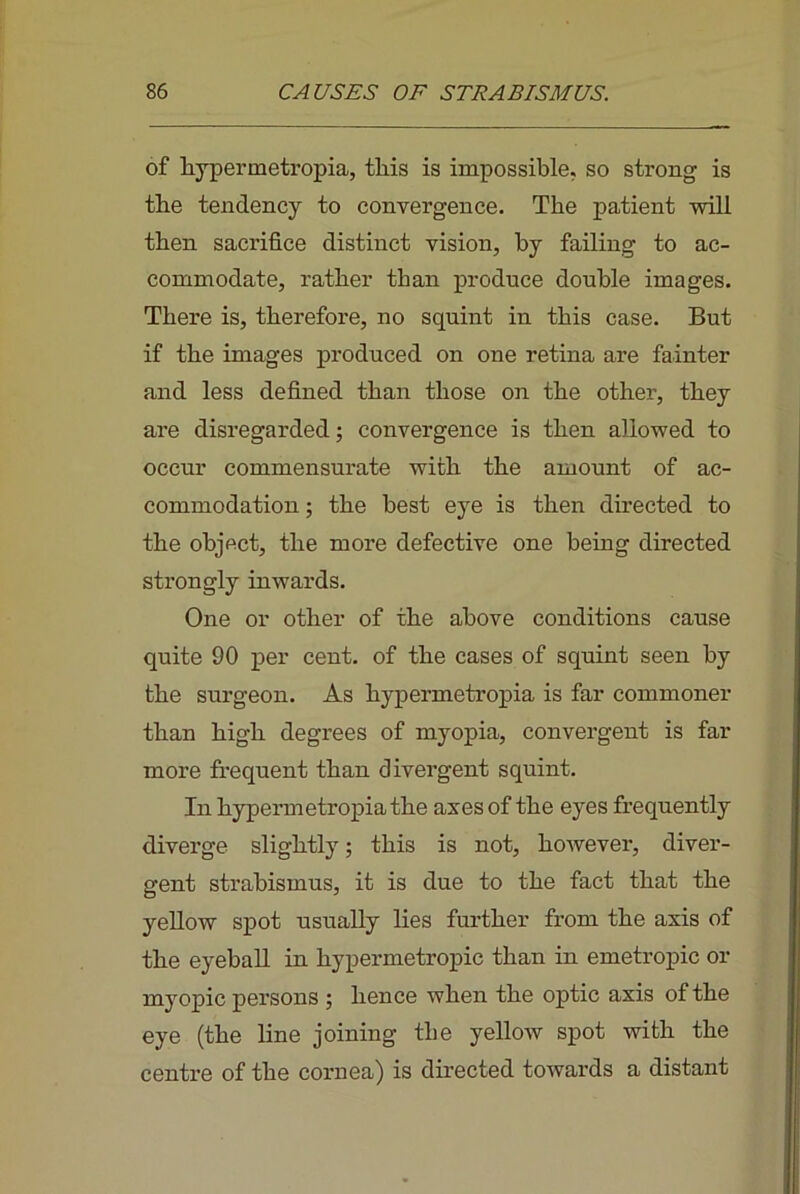 of hypermetropia, this is impossible, so strong is the tendency to convergence. The patient will then sacrifice distinct vision, by failing to ac- commodate, rather than produce double images. There is, therefore, no squint in this case. But if the images produced on one retina are fainter and less defined than those on the other, they are disregarded; convergence is then allowed to occur commensurate with the amount of ac- commodation ; the best eye is then directed to the object, the more defective one being directed strongly inwards. One or other of the above conditions cause quite 90 per cent, of the cases of squint seen by the surgeon. As hypermetropia is far commoner than high degrees of myopia, convergent is far more frequent than divergent squint. In hypermetropia the axes of the eyes frequently diverge slightly; this is not, however, diver- gent strabismus, it is due to the fact that the yeUow spot usually lies further from the axis of the eyeball in hypermetropic than in emetropic or myopic persons ; hence when the optic axis of the eye (the line joining tlie yellow spot with the centre of the cornea) is dhected towards a distant