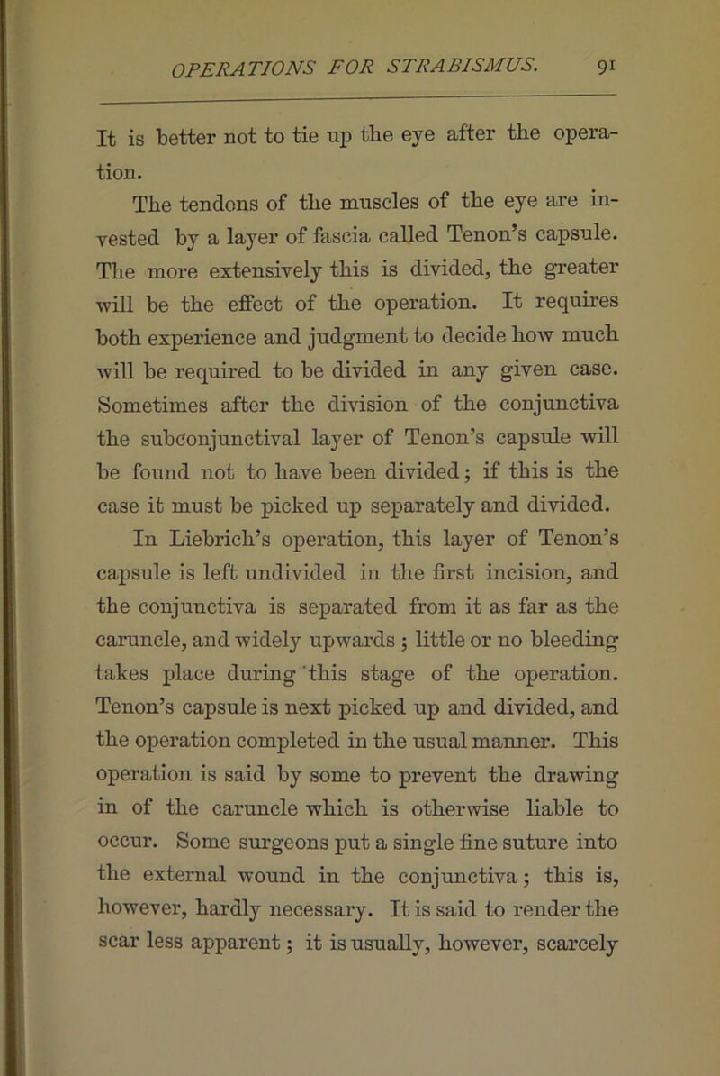 It is better not to tie up the eye after the opera- tion. The tendons of the muscles of the eye are in- vested by a layer of fascia called Tenon’s capsule. The more extensively this is divided, the greater will be the effect of the operation. It requires both experience and judgment to decide how much will be required to be divided in any given case. Sometimes after the division of the conjunctiva the subconjunctival layer of Tenon’s capsule will be found not to have been divided; if this is the case it must be picked up separately and divided. In Liebrich’s operation, this layer of Tenon’s capsule is left undivided in the first incision, and the conjunctiva is separated from it as far as the caruncle, and widely upwards 5 little or no bleeding takes place during ‘this stage of the operation. Tenon’s capsule is next picked up and divided, and the operation completed in the usual manner. This operation is said by some to prevent the drawing in of the caruncle which is otherwise liable to occur. Some surgeons put a single fine suture into the external wound in the conjunctiva; this is, however, hardly necessary. It is said to render the scar less apparent; it is usually, however, scarcely