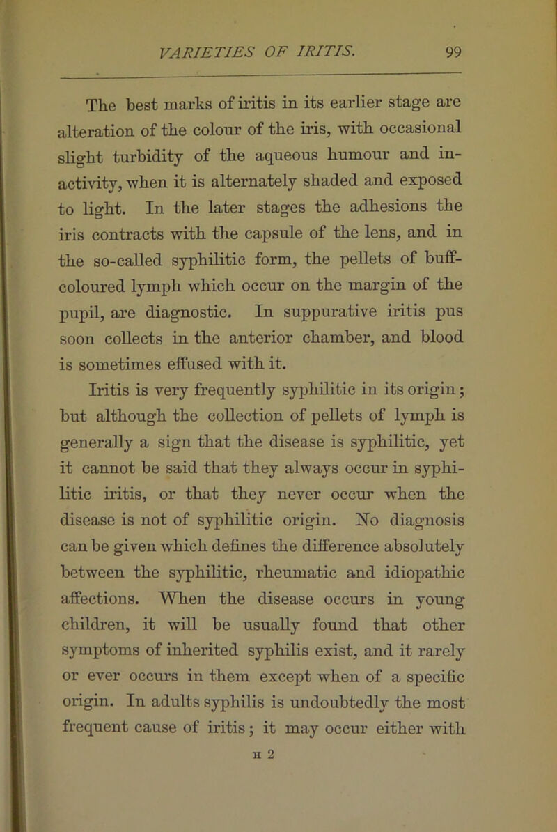 The best marks of iritis in its earlier stage are alteration of the colour of the iris, with occasional slight turbidity of the aqueous humour and in- activity, when it is alternately shaded and exposed to light. In the later stages the adhesions the iris contracts with the capsule of the lens, and in the so-caUed syphilitic form, the pellets of buff- coloured lymph which occur on the margin of the pupil, are diagnostic. In suppurative iritis pus soon collects in the anterior chamber, and blood is sometimes effused with it. Iritis is very frequently syphilitic in its origin; but although the collection of pellets of lymph is generally a sign that the disease is syphilitic, yet it cannot be said that they always occur in syphi- litic iritis, or that they never occm’ when the disease is not of syphilitic origin. No diagnosis can be given which defines the difference absolutely between the syphilitic, rheumatic and idiopathic affections. When the disease occurs in young children, it will be usually found that other symptoms of inherited syphilis exist, and it rarely or ever occurs in them except when of a specific origin. In adults syphilis is undoubtedly the most frequent cause of iritis; it may occur either with H 2